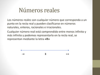 Los números reales son cualquier número que corresponda a un
punto en la recta real y pueden clasificarse en números
naturales, enteros, racionales e irracionales.
Cualquier número real está comprendido entre menos infinito y
más infinito y podemos representarlo en la recta real, se
representan mediante la letra «R»
Números reales
 