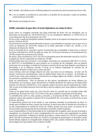 2
46. Y añadió: «Así estaba escrito: el Mesías padecerá, resucitará de entre los muertos al tercer día,
47. y en su nombre se predicará la conversión y el perdón de los pecados a todos los pueblos,
comenzando por Jerusalén.
48. Ustedes son testigos de esto.»
LEER: entender lo que dice el texto fijándose en cómo lo dice:
Lucas cierra su evangelio narrando una larga entrevista de Jesús con sus discípulos, que se
desarrolla en Jerusalén (Lc 24,36-49.52-53) y en sus alrededores (Betania: Lc 24,50-51) en el
ocaso del primer día de la semana (Lc 24,1.29).
Al caer el día, cuando los discípulos estaban reunidos, Jesús se les aparece de improviso y les da la
paz (Lc 24,36; Jn 20,19).
Su presencia les extraña, desencadenando sorpresa e incredulidad: no pueden creer lo que ven; lo
creen un fantasma (Lc 24,37.39), aunque ya se había aparecido a Pedro (Lc 24,34) y a los
discípulos de Emaús (Lc 24,35).
Jesús se maravilla de su reacción y quiere convencerles de su identidad: se deja tocar, y como ni
eso fuera suficiente (Lc 24,39) les pide de comer (Lc 24,41) para llevarles al reconocimiento (Lc
24,39) y al gozo de su presencia (Lc 24,41).
De nuevo, como en Emaús (Lc 24,17.32-33), los discípulos pasan del sobresalto inicial (Lc 24,37) a
la alegría, (Lc 24,41), superando sus dudas (Lc 24,38).
El Resucitado tiene que convencer a sus testigos, venciendo sus resistencias (Mt 28,17; Lc 24,11;
Jn 20,25-27): la incredulidad no nace primero en el corazón de los enemigos, sino en quienes
tenían que ser sus testigos. La duda fue la primera reacción de los que iban después a proclamar al
Resucitado y no la hubieran vencido, si Jesús no se hubiera empeñado en sacarlos de su
incredulidad. El Señor se deja tocar y come con ellos.
Lucas subraya cómo los testigos dejaron de creer que Jesús era un fantasma, al estar con Él,
porque convivieron estrechamente, como lo habían hecho antes de su muerte. Al principio no
creían lo que veían, pero después se convirtieron en testigos dignos de crédito, y fueron capaces
de convencer a quienes les escuchaban.
Jesús vio adoctrinarlos. Hizo un discurso en dos partes, introducidas de forma idéntica (Lc
24,44a.46a); en la primera, quiso descubrirles el sentido profundo de cuanto ya les había dicho
estando con ellos (Lc 24,44b-45); y en la segunda, alude a las tareas que les esperaban (Lc 24,46-
49). Lo que ya les había mientras vivía con ellos y que les explicó, tuvo como objetivo reafirmarles
su misión.
Como ya les había hecho antes (Lc 24,6-7.26-27), Jesús les recordó que lo sucedido había sido
predicho por Él mismo (Lc 9,22; 17,25; 18,31-33) y que cumplió lo anunciado en la Escritura.
La identificación entre su vida, pasada y presente, y el proyecto de Dios, fue perfecta. Pero lo
pudieron captar sólo aquellos a quienes Él se los posibilitó: fue el corazón, no la Escritura, lo que
tuvieron que abrir.
La experiencia pascual fue la luz desde la que pudieron entender la predicación de Jesús, lo
mismo que la Palabra de Dios; a partir de la Pascua, se abrió para ellos el sentido de la Escritura y
en ella comprendieron la misión de Cristo (Lc 24,46), porque tuvo que morir, el anuncio de su
resurrección y la proclamación de la conversión y el perdón a todas las gentes.
Lucas responsabiliza a Cristo Resucitado de los contenidos del evangelio, antes de que les mande a
evangelizar. La concesión de la tarea evangelizadora fue una orden, cuyo seguimiento no podría
demorarse. Instruidos, recibieron la misión de predicar a toda creatura (Lc 24,47) la conversión
(Hch 2,36-38), la promesa del Padre (Lc 24,49) y el mandato de permanecer en Jerusalén, desde
donde debían empezar la evangelización cristiana (Hch 1,8), cuando recibieron el poder que les
hizo testigos de lo que habían visto y oído (Lc 24,48).
 