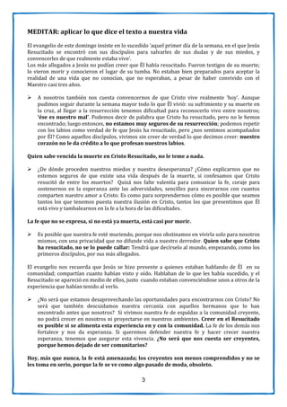 3
MEDITAR: aplicar lo que dice el texto a nuestra vida
El evangelio de este domingo insiste en lo sucedido ‘aquel primer día de la semana, en el que Jesús
Resucitado se encontró con sus discípulos para salvarles de sus dudas y de sus miedos, y
convencerles de que realmente estaba vivo’.
Los más allegados a Jesús no podían creer que Él había resucitado. Fueron testigos de su muerte;
lo vieron morir y conocieron el lugar de su tumba. No estaban bien preparados para aceptar la
realidad de una vida que no conocían, que no esperaban, a pesar de haber convivido con el
Maestro casi tres años.
 A nosotros también nos cuesta convencernos de que Cristo vive realmente ‘hoy’. Aunque
pudimos seguir durante la semana mayor todo lo que Él vivió: su sufrimiento y su muerte en
la cruz, al llegar a la resurrección tenemos dificultad para reconocerlo vivo entre nosotros;
‘ése es nuestro mal’. Podemos decir de palabra que Cristo ha resucitado, pero no le hemos
encontrado; luego entonces, no estamos muy seguros de su resurrección; podemos repetir
con los labios como verdad de fe que Jesús ha resucitado, pero ¿nos sentimos acompañados
por Él? Como aquellos discípulos, vivimos sin creer de verdad lo que decimos creer: nuestro
corazón no le da crédito a lo que profesan nuestros labios.
Quien sabe vencida la muerte en Cristo Resucitado, no le teme a nada.
 ¿De dónde proceden nuestros miedos y nuestra desesperanza? ¿Cómo explicarnos que no
estemos seguros de que existe una vida después de la muerte, si confesamos que Cristo
resucitó de entre los muertos? Quizá nos falte valentía para comunicar la fe, coraje para
sostenernos en la esperanza ante las adversidades, sencillez para sincerarnos con cuantos
comparten nuestro amor a Cristo. Es como para sorprendernos cómo es posible que seamos
tantos los que tenemos puesta nuestra ilusión en Cristo, tantos los que presentimos que Él
está vivo y tambalearnos en la fe a la hora de las dificultades.
La fe que no se expresa, si no está ya muerta, está casi por morir.
 Es posible que nuestra fe esté muriendo, porque nos obstinamos en vivirla solo para nosotros
mismos, con una privacidad que no difunde vida a nuestro derredor. Quien sabe que Cristo
ha resucitado, no se lo puede callar: Tendrá que decírselo al mundo, empezando, como los
primeros discípulos, por sus más allegados.
El evangelio nos recuerda que Jesús se hizo presente a quienes estaban hablando de Él en su
comunidad; compartían cuanto habían visto y oído. Hablaban de lo que les había sucedido, y el
Resucitado se apareció en medio de ellos, justo cuando estaban convenciéndose unos a otros de la
experiencia que habían tenido al verlo.
 ¿No será que estamos desaprovechando las oportunidades para encontrarnos con Cristo? No
será que también descuidamos nuestra cercanía con aquellos hermanos que lo han
encontrado antes que nosotros? Si vivimos nuestra fe de espaldas a la comunidad creyente,
no podrá crecer en nosotros ni proyectarse en nuestros ambientes. Creer en el Resucitado
es posible si se alimenta esta experiencia en y con la comunidad. La fe de los demás nos
fortalece y nos da esperanza. Si queremos defender nuestra fe y hacer crecer nuestra
esperanza, tenemos que asegurar esta vivencia. ¿No será que nos cuesta ser creyentes,
porque hemos dejado de ser comunitarios?
Hoy, más que nunca, la fe está amenazada; los creyentes son menos comprendidos y no se
les toma en serio, porque la fe se ve como algo pasado de moda, obsoleto.
 