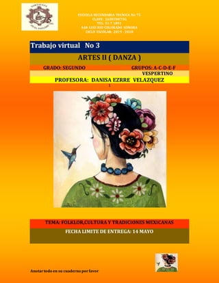 ESCUELA SECUNDARIA TECNICA No 75
CLAVE: 26DST0075G
TEL. 51 7 1891
SAN LUIS RIO COLORADO SONORA
CICLO ESCOLAR: 2019 - 2020
Anotartodo en su cuaderno porfavor
Trabajo virtual No 3
ARTES II ( DANZA )
GRADO: SEGUNDO GRUPOS: A-C-D-E-F
VESPERTINO
PROFESORA: DANISA EZRRE VELAZQUEZ
1
TEMA: FOLKLOR,CULTURA Y TRADICIONES MEXICANAS
FECHA LIMITE DE ENTREGA: 14 MAYO
 