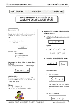 POTENCIACIÓN Y RADICACIÓN EN EL
CONJUNTO DE LOS NÚMEROS REALES
POTENCIACIÓN Y RADICACIÓN EN EL
CONJUNTO DE LOS NÚMEROS REALES
COLEGIO PREUNIVERSITARIO “TRILCE” II BIM – ARITMÉTICA – 3ER. AÑO
 POTENCIACIÓN
Es el producto abreviado de un mismo número real
mediante una cantidad determinada de veces.
Así:
  
veces"n"
ax...axaxaxa
Donde se tiene:
a ⇒ base real
n ⇒ exponente entero
P ⇒ potencia real
∗ POTENCIA DE BASE REAL Y EXPONENTE
NATURAL:
Si an
, es una potencia donde n ∈ N, tenemos que:
OBSERVACIÓN:
En potenciación, el exponente natural “n” nos
indica la cantidad de veces que se repite la base
“a” real como factor.
Ejemplo:
1) (-3)2
= (-3) (-3) = 0
2) (-2,5)3
= (-2,5) (-2,5) (-2,5) = -15,625
♦ PROPIEDADES DE LA POTENCIACIÓN DE
NÚMERO REALES:
1. Multiplicación de potencias de bases
iguales:
Ejemplo:
• 5
3 .
7
3 = 75
3
+
= 12
3
• (-3)8
. (-3)12
= (-3)8 + 12
= (-3)20
2. División de potencias de bases iguales:
o
Casos Particulares:
i) Si m = n, entonces:
Toda potencia de base real distinta
de cero y exponente NULO es igual a
1.
ii) Si m = 0, entonces:
COLEGIOS TRILCE: “SAN MIGUEL” – “FAUCETT” – “MAGDALENA” Dpto. de Publicaciones 2003 66
an
= P
an
=
  
aveces"n"
ax......xaxaxa
am
. an
= am + n
am
. an
= am - n
n
m
a
a
= am - n
n
m
a
a
= am – n
= a0
= 1
n
0
a
a
= a0 – n
= a-n
= n
a
1
NIVEL: SECUNDARIA SEMANA Nº 5 TERCER AÑO
 