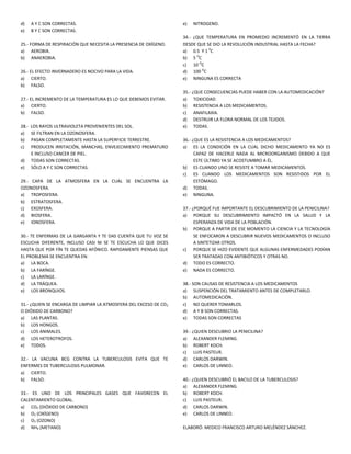 d)     A Y C SON CORRECTAS.                                         e)   NITROGENO.
e)     B Y C SON CORRECTAS.
                                                                    34.- ¿QUE TEMPERATURA EN PROMEDIO INCREMENTÓ EN LA TIERRA
25.- FORMA DE RESPIRACIÓN QUE NECESITA LA PRESENCIA DE OXÍGENO.     DESDE QUE SE DIO LA REVOLUCIÓN INDUSTRIAL HASTA LA FECHA?
a) AEROBIA.                                                         a) 0.5 Y 1 0C
b) ANAEROBIA.                                                       b) 5 OC
                                                                    c) 10 OC
26.- EL EFECTO INVERNADERO ES NOCIVO PARA LA VIDA.                  d) 100 OC
a) CIERTO.                                                          e) NINGUNA ES CORRECTA
b) FALSO.
                                                                    35.- ¿QUE CONSECUENCIAS PUEDE HABER CON LA AUTOMEDICACIÓN?
27.- EL INCREMENTO DE LA TEMPERATURA ES LO QUE DEBEMOS EVITAR.      a) TOXICIDAD.
a) CIERTO.                                                          b) RESISTENCIA A LOS MEDICAMENTOS.
b) FALSO.                                                           c) ANAFILAXIA.
                                                                    d) DESTRUIR LA FLORA NORMAL DE LOS TEJIDOS.
28.-   LOS RAYOS ULTRAVIOLETA PROVENIENTES DEL SOL.                 e) TODAS.
a)     SE FILTRAN EN LA OZONOSFERA.
b)     PASAN COMPLETAMENTE HASTA LA SUPERFICIE TERRESTRE.           36.- ¿QUE ES LA RESISTENCIA A LOS MEDICAMENTOS?
c)     PRODUCEN IRRITACIÓN, MANCHAS, ENVEJECIMIENTO PREMATURO       a) ES LA CONDICIÓN EN LA CUAL DICHO MEDICAMENTO YA NO ES
       E INCLUSO CANCER DE PIEL.                                          CAPAZ DE HACERLE NADA AL MICROORGANISMO DEBIDO A QUE
d)     TODAS SON CORRECTAS.                                               ESTE ÚLTIMO YA SE ACOSTUMBRO A ÉL.
e)     SÓLO A Y C SON CORRECTAS.                                    b) ES CUANDO UNO SE RESISTE A TOMAR MEDICAMENTOS.
                                                                    c) ES CUANDO LOS MEDICAMENTOS SON RESISTIDOS POR EL
29.- CAPA DE LA ATMOSFERA EN LA CUAL SE ENCUENTRA LA                      ESTÓMAGO.
OZONOSFERA.                                                         d) TODAS.
a) TROPOSFERA.                                                      e) NINGUNA.
b) ESTRATOSFERA.
c) EXOSFERA.                                                        37.- ¿PORQUÉ FUE IMPORTANTE EL DESCUBRIMIENTO DE LA PENICILINA?
d) BIOSFERA.                                                        a) PORQUE SU DESCUBRIMIENTO IMPACTÓ EN LA SALUD Y LA
e) IONOSFERA.                                                             ESPERANZA DE VIDA DE LA POBLACIÓN.
                                                                    b) PORQUE A PARTIR DE ESE MOMENTO LA CIENCIA Y LA TECNOLOGÍA
30.- TE ENFERMAS DE LA GARGANTA Y TE DAS CUENTA QUE TU VOZ SE             SE ENFOCARON A DESCUBRIR NUEVOS MEDICAMENTOS O INCLUSO
ESCUCHA DIFERENTE, INCLUSO CASI NI SE TE ESCUCHA LO QUE DICES             A SINTETIZAR OTROS.
HASTA QUE POR FÍN TE QUEDAS AFÓNICO. RAPIDAMENTE PIENSAS QUE        c) PORQUE SE HIZO EVIDENTE QUE ALGUNAS ENFERMEDADES PODÍAN
EL PROBLEMA SE ENCUENTRA EN:                                              SER TRATADAS CON ANTIBIÓTICOS Y OTRAS NO.
a) LA BOCA.                                                         d) TODO ES CORRECTO.
b) LA FARÍNGE.                                                      e) NADA ES CORRECTO.
c) LA LARÍNGE.
d) LA TRÁQUEA.                                                      38.- SON CAUSAS DE RESISTENCIA A LOS MEDICAMENTOS
e) LOS BRONQUIOS.                                                   a) SUSPENCIÓN DEL TRATAMIENTO ANTES DE COMPLETARLO.
                                                                    b) AUTOMEDICACIÓN.
31.- ¿QUIEN SE ENCARGA DE LIMPIAR LA ATMOSFERA DEL EXCESO DE CO 2   c) NO QUERER TOMARLOS.
O DIÓXIDO DE CARBONO?                                               d) A Y B SON CORRECTAS.
a) LAS PLANTAS.                                                     e) TODAS SON CORRECTAS
b) LOS HONGOS.
c) LOS ANIMALES.                                                    39.- ¿QUIEN DESCUBRIO LA PENICILINA?
d) LOS HETEROTROFOS.                                                a) ALEXANDER FLEMING.
e) TODOS.                                                           b) ROBERT KOCH.
                                                                    c) LUIS PASTEUR.
32.- LA VACUNA BCG CONTRA LA TUBERCULOSIS EVITA QUE TE              d) CARLOS DARWIN.
ENFERMES DE TUBERCULOSIS PULMONAR.                                  e) CARLOS DE LINNEO.
a) CIERTO.
b) FALSO.                                                           40.- ¿QUIEN DESCUBRIÓ EL BACILO DE LA TUBERCULOSIS?
                                                                    a) ALEXANDER FLEMING.
33.- ES UNO DE LOS PRINCIPALES GASES QUE FAVORECEN EL               b) ROBERT KOCH.
CALENTAMIENTO GLOBAL.                                               c) LUIS PASTEUR.
a) CO2 (DIÓXIDO DE CARBONO)                                         d) CARLOS DARWIN.
b) O2 (OXÍGENO)                                                     e) CARLOS DE LINNEO.
c) O3 (OZONO)
d) NH4 (METANO)                                                     ELABORÓ: MEDICO FRANCISCO ARTURO MELÉNDEZ SÁNCHEZ.
 