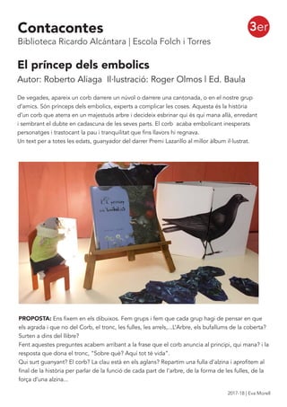 El príncep dels embolics
Autor: Roberto Aliaga Il·lustració: Roger Olmos | Ed. Baula
De vegades, apareix un corb darrere un núvol o darrere una cantonada, o en el nostre grup
d’amics. Són prínceps dels embolics, experts a complicar les coses. Aquesta és la història
d’un corb que aterra en un majestuós arbre i decideix esbrinar qui és qui mana allà, enredant
i sembrant el dubte en cadascuna de les seves parts. El corb acaba embolicant inesperats
personatges i trastocant la pau i tranquilitat que fins llavors hi regnava.
Un text per a totes les edats, guanyador del darrer Premi Lazarillo al millor àlbum il·lustrat.
PROPOSTA: Ens fixem en els dibuixos. Fem grups i fem que cada grup hagi de pensar en que
els agrada i que no del Corb, el tronc, les fulles, les arrels,...L’Arbre, els bufallums de la coberta?
Surten a dins del llibre?
Fent aquestes preguntes acabem arribant a la frase que el corb anuncia al principi, qui mana? i la
resposta que dona el tronc, “Sobre què? Aquí tot té vida”.
Qui surt guanyant? El corb? La clau està en els aglans? Repartim una fulla d’alzina i aprofitem al
final de la història per parlar de la funció de cada part de l’arbre, de la forma de les fulles, de la
força d’una alzina...
3erContacontes
Biblioteca Ricardo Alcántara | Escola Folch i Torres
2017-18 | Eva Morell
 