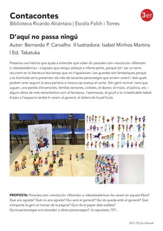 3er
D’aquí no passa ningú
Autor: Bernardo P. Carvalho Il·lustradora: Isabel Minhos Martins
| Ed. Takatuka
Presenta una història que ajuda a entendre què volen dir paraules com «revolució» «llibertat»
o «desobediència» i s’agraeix que estigui adreçat a infants petits, perquè tot i ser un tema
recurrent en la literatura feia temps que no n’apareixien. Les guardes són fantàstiques perquè
a la d’entrada se’ns presenten els més de seixanta personatges que anirem veient i dels quals
podrem anar seguint la seva periècia a mesura qe avança el conte. Són gent normal: nens que
juguen, una parella d’enamorats, famílies senceres, ciclistes, el doctor, el músic, el policia, etc. i
alguns altres de més estrambòtics com el fantasma, l’astronauta, el grunf o la inclasificable Isabel.
A baix a l’esquerra també hi veiem al general, el dolent de la pel·lícula.
PROPOSTA: Paraules com «revolució» «llibertat» o «desobediència» les veiem en aquest llibre?
Què ens agrada? Què no ens agrada? Qui serà el general? Qui és queda amb el general? Què
s’emporta la gent al marxar de la pàgina? Quin és el paper dels soldats?
Quins personatges ens recorden a altres personatges?, la caputxeta, l’ET...
Contacontes
Biblioteca Ricardo Alcántara | Escola Folch i Torres
2017-18 | Eva Morell
 