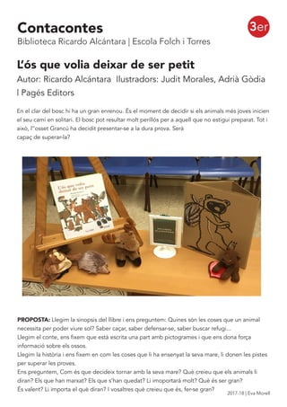 3er
L’ós que volia deixar de ser petit
Autor: Ricardo Alcántara Ilustradors: Judit Morales, Adrià Gòdia
| Pagés Editors
En el clar del bosc hi ha un gran enrenou. És el moment de decidir si els animals més joves inicien
el seu camí en solitari. El bosc pot resultar molt perillós per a aquell que no estigui preparat. Tot i
això, l’’osset Grancú ha decidit presentar-se a la dura prova. Serà
capaç de superar-la?
PROPOSTA: Llegim la sinopsis del llibre i ens preguntem: Quines són les coses que un animal
necessita per poder viure sol? Saber caçar, saber defensar-se, saber buscar refugi...
Llegim el conte, ens fixem que està escrita una part amb pictogrames i que ens dona força
informació sobre els ossos.
Llegim la història i ens fixem en com les coses que li ha ensenyat la seva mare, li donen les pistes
per superar les proves.
Ens preguntem, Com és que decideix tornar amb la seva mare? Què creieu que els animals li
diran? Els que han marxat? Els que s’han quedat? Li imoportará molt? Què és ser gran?
És valent? Li importa el què diran? I vosaltres què creieu que és, fer-se gran?
Contacontes
Biblioteca Ricardo Alcántara | Escola Folch i Torres
2017-18 | Eva Morell
 