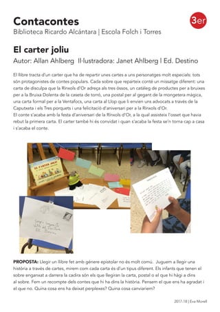 3er
El carter joliu
Autor: Allan Ahlberg Il·lustradora: Janet Ahlberg | Ed. Destino
El llibre tracta d’un carter que ha de repartir unes cartes a uns personatges molt especials: tots
són protagonistes de contes populars. Cada sobre que reparteix conté un missatge diferent: una
carta de disculpa que la Rínxols d’Or adreça als tres óssos, un catàleg de productes per a bruixes
per a la Bruixa Dolenta de la caseta de torró, una postal per al gegant de la mongetera màgica,
una carta formal per a la Ventafocs, una carta al Llop que li envien uns advocats a través de la
Caputxeta i els Tres porquets i una felicitació d’aniversari per a la Rínxols d’Or.
El conte s’acaba amb la festa d’aniversari de la Rínxols d’Or, a la qual assisteix l’osset que havia
rebut la primera carta. El carter també hi és convidat i quan s’acaba la festa se’n torna cap a casa
i s’acaba el conte.
PROPOSTA: Llegir un llibre fet amb génere epistolar no és molt comú. Juguem a llegir una
història a través de cartes, mirem com cada carta és d’un tipus diferent. Els infants que tenen el
sobre enganxat a darrera la cadira són els que llegiran la carta, postal o el que hi hàgi a dins
al sobre. Fem un recompte dels contes que hi ha dins la història. Pensem el que ens ha agradat i
el que no. Quina cosa ens ha deixat perplexes? Quina cosa canviariem?
Contacontes
Biblioteca Ricardo Alcántara | Escola Folch i Torres
2017-18 | Eva Morell
 