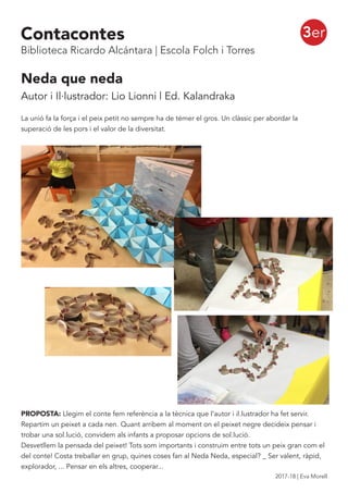 3er
Neda que neda
Autor i Il·lustrador: Lio Lionni | Ed. Kalandraka
La unió fa la força i el peix petit no sempre ha de témer el gros. Un clàssic per abordar la
superació de les pors i el valor de la diversitat.
PROPOSTA: Llegim el conte fem referència a la tècnica que l’autor i il.lustrador ha fet servir.
Repartim un peixet a cada nen. Quant arribem al moment on el peixet negre decideix pensar i
trobar una sol.lució, convidem als infants a proposar opcions de sol.lució.
Desvetllem la pensada del peixet! Tots som importants i construim entre tots un peix gran com el
del conte! Costa treballar en grup, quines coses fan al Neda Neda, especial? _ Ser valent, ràpid,
explorador, ... Pensar en els altres, cooperar...
Contacontes
Biblioteca Ricardo Alcántara | Escola Folch i Torres
2017-18 | Eva Morell
 