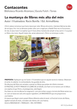 La muntanya de llibres més alta del món
Autor i Il·lustradora: Rocio Bonilla | Ed. Animallibres
L’Enric estava convençut que havia nascut per volar. Mirava els avions, intentava fabricar-se ales
de tot tipus, fins i tot va demanar poder volar com a regal per a Nadal! Però res no funcionava...
Un dia, la seva mare li va explicar que hi havia altres maneres de complir el seu somni i li va posar
un llibre a les mans. Aquell mateix dia, sense adonar-se’n, l’Enric va començar a volar...
PROPOSTA: Expliquem qui és l’autor i l’il.lustradora que en aquest cas és la mateixa. Observem
el conte, la coberta i la contracoberta, les guardes de dins.
Els dibuixos del llibre ens remeten a pensar en llibres que potser els infants coneixen.
El PINOTXO, El PETIT PRINCEP, El LLIBRE DE LA SELVA, ens fixem en la manera com el dibuix
ens explica el que l’Enric, el protagonista, està llegint.
Ens fixem en com és dibuixa la imaginació i com pot arribar a pujar a la torre de llibres sense cau-
re i com en baixa tan sols amb aquest ingredient, LA IMAGINACIÓ que ens proporciona
una història.
A mesura que llegim anem posant llibres diferents sobre la taula i al final de la torre de llibres,
agafant tansols els títols, convidem els infants a fer una història.
Amb la IMAGINACIÓ + PARAULES = MIL HISTÒRIES.
3erContacontes
Biblioteca Ricardo Alcántara | Escola Folch i Torres
2017-18 | Eva Morell
 