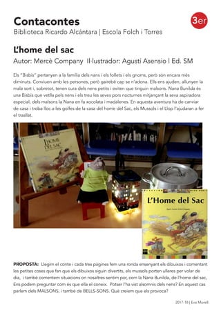 L’home del sac
Autor: Mercè Company Il·lustrador: Agustí Asensio | Ed. SM
Els “Bisbís” pertanyen a la família dels nans i els follets i els gnoms, però són encara més
diminuts. Conviuen amb les persones, però gairebé cap se n’adona. Ells ens ajuden, allunyen la
mala sort i, sobretot, tenen cura dels nens petits i eviten que tinguin malsons. Nana Bunilda és
una Bisbís que vetlla pels nens i els treu les seves pors nocturnes mitjançant la seva aspiradora
especial, dels malsons la Nana en fa xocolata i madalenes. En aquesta aventura ha de canviar
de casa i troba lloc a les golfes de la casa del home del Sac, els Mussols i el Llop l’ajudaran a fer
el trasllat.
PROPOSTA: Llegim el conte i cada tres pàgines fem una ronda ensenyant els dibuixos i comentant
les petites coses que fan que els dibuixos siguin divertits, els mussols porten ulleres per volar de
dia, i també comentem situacions on nosaltres sentim por, com la Nana Bunilda, de l’home del sac,
Ens podem preguntar com és que ella el coneix. Potser l’ha vist alsomnis dels nens? En aquest cas
parlem dels MALSONS, i també de BELLS-SONS. Què creiem que els provoca?
3erContacontes
Biblioteca Ricardo Alcántara | Escola Folch i Torres
2017-18 | Eva Morell
 