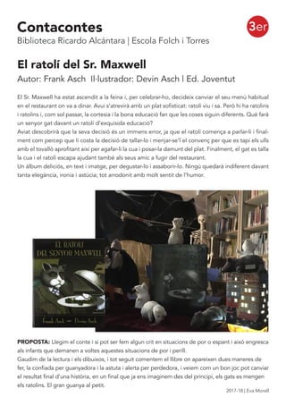 El ratolí del Sr. Maxwell
Autor: Frank Asch Il·lustrador: Devin Asch | Ed. Joventut
El Sr. Maxwell ha estat ascendit a la feina i, per celebrar-ho, decideix canviar el seu menú habitual
en el restaurant on va a dinar. Avui s’atrevirà amb un plat sofisticat: ratolí viu i sa. Però hi ha ratolins
i ratolins i, com sol passar, la cortesia i la bona educació fan que les coses siguin diferents. Què farà
un senyor gat davant un ratolí d’exquisida educació?
Aviat descobrirà que la seva decisió és un immens error, ja que el ratolí comença a parlar-li i final-
ment com percep que li costa la decisió de tallar-lo i menjar-se’l el convenç per que es tapi els ulls
amb el tovalló aprofitant així per agafar-li la cua i posar-la damunt del plat. Finalment, el gat es talla
la cua i el ratolí escapa ajudant també als seus amic a fugir del restaurant.
Un àlbum deliciós, en text i imatge, per degustar-lo i assaborir-lo. Ningú quedarà indiferent davant
tanta elegància, ironia i astúcia; tot arrodonit amb molt sentit de l’humor.
PROPOSTA: Llegim el conte i si pot ser fem algun crit en situacions de por o espant i aixó engresca
als infants que demanen a voltes aquestes situacions de por i perill.
Gaudim de la lectura i els dibuixos, i tot seguit comentem el llibre on apareixen dues maneres de
fer, la confiada per guanyadora i la astuta i alerta per perdedora, i veiem com un bon joc pot canviar
el resultat final d’una història, en un final que ja ens imaginem des del principi, els gats es mengen
els ratolins. El gran guanya al petit.
3erContacontes
Biblioteca Ricardo Alcántara | Escola Folch i Torres
2017-18 | Eva Morell
 