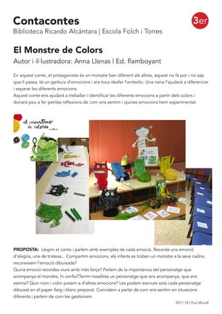 El Monstre de Colors
Autor i il·lustradora: Anna Llenas | Ed. flamboyant
En aquest conte, el protagonista és un monstre ben diferent als altres, aquest no fa por i no sap
que li passa, té un garbuix d’emocions i ara toca desfer l’embolic. Una nena l’ajudarà a diferenciar
i separar les diferents emocions.
Aquest conte ens ajudarà a treballar i identificar les diferents emocions a partir dels colors i
donarà peu a fer petites reflexions de com ens sentim i quines emocions hem experimentat.
PROPOSTA: Llegim el conte i parlem amb exemples de cada emoció. Recorda una emoció
d’alegria, una de tristesa... Compartim emocions, els infants es troben un monstre a la seva cadira,
reconeixem l’emoció dibuixada?
Quina emocio recordes viure amb més força? Parlem de la importància del personatge que
acompanya el monstre, hi confia?Tenim nosaltres un personatge que ens acompanya, que ens
estima? Quin nom i color posem a d’altres emocions? Les podem escriure sota cada personatge
dibuixat en el paper llarg i blanc preparat. Convidem a parlar de com ens sentim en situacions
diferents i parlem de com les gestionem.
3erContacontes
Biblioteca Ricardo Alcántara | Escola Folch i Torres
2017-18 | Eva Morell
 