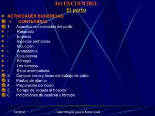 3er ENCUENTRO: El parto ACTIVIDADES SUGERIDAS         CONTENIDOS 1.        Aspectos cuestionados del parto:  -           Rasurado -           Enemas -           Ingestas prohibidas -           Inducción -           Amniotomía -           Episiotomía -           Fórceps -           Los tiempos -           Estar acompañada 2.        Conocer inicio y fases del trabajo de parto 3.        Pautas de alarma 4.        Preparación del bolso 5.        Tiempo de llegada al hospital 6.        Indicaciones de cesárea y fórceps 