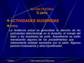 3er ENCUENTRO: El parto ACTIVIDADES SUGERIDAS   Intro     La tendencia actual es generalizar la atención de las parturientas deteniéndose en la duración, el manejo del dolor y los resultados de parto. Actualmente se están reevaluando algunos de los procedimientos que  clásicamente estaban asociados con el parto. Algunos parecen innecesarios y otros injustificados  