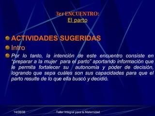 3er ENCUENTRO: El parto ACTIVIDADES SUGERIDAS Intro Por lo tanto, la intención de este encuentro consiste en “preparar a la mujer  para el parto” aportando información que le permita fortalecer su  autonomía y poder de decisión, logrando que sepa cuáles son sus capacidades para que el parto resulte de lo que ella buscó y decidió.  