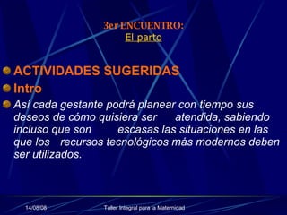3er ENCUENTRO: El parto ACTIVIDADES SUGERIDAS Intro   Así cada gestante podrá planear con tiempo sus deseos de cómo quisiera ser  atendida, sabiendo incluso que son  escasas las situaciones en las que los  recursos tecnológicos más modernos deben ser utilizados. 