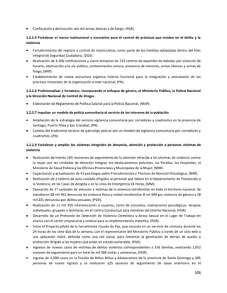 106
 Confiscación y destrucción seis mil armas blancas y de fuego, (PGR).
1.2.2.4 Fortalecer el marco institucional y normativo para el control de prácticas que inciden en el delito y la
violencia
 Fortalecimiento del registro y control de motocicletas, como parte de las medidas adoptadas dentro del Plan
Integral de Seguridad Ciudadana, (DGII).
 Realización de 4,306 notificaciones y cierre temporal de 232 centros de expendio de bebidas por violación de
horario, obstrucción a la vía pública, contaminación sonora, presencia de menores, armas blancas y armas de
fuego, (MIP).
 Establecimiento de nueva estructura orgánica interna funcional para la integración y articulación de los
procesos misionales de la organización a nivel nacional, (PN).
1.2.2.6 Profesionalizar y fortalecer, incorporando el enfoque de género, el Ministerio Público, la Policía Nacional
y la Dirección Nacional de Control de Drogas
 Elaboración de Reglamento de Política Salarial para la Policía Nacional, (MAP).
1.2.2.7 Impulsar un modelo de policía comunitaria al servicio de los intereses de la población
 Ampliación de la estrategia del servicio vigilancia comunitaria por corredores y cuadrantes en la provincia de
Santiago, Puerto Plata y San Cristóbal, (PN).
 Cambio del tradicional servicio de patrullaje policial por un modelo de vigilancia comunitaria por corredores y
cuadrantes, (PN).
1.2.2.9 Fortalecer y ampliar los sistemas integrales de denuncia, atención y protección a personas víctimas de
violencia
 Realización de treinta (30) reuniones de seguimiento de la atención ofrecida a las víctimas de violencia contra
la mujer por las Unidades de Atención Integral, los destacamentos policiales, las fiscalías, los hospitales, el
Ministerio de Salud Pública y las Oficinas Provinciales y Municipales de la Mujer, (MM).
 Capacitación y actualización de 41 psicólogas sobre Procedimientos y Técnicas de Atención Psicológica, (MM).
 Realización de 2 talleres de auto cuidado dirigidos al personal que labora en el Departamento de Prevención a
la Violencia, en las Casas de Acogida y en la Línea de Emergencia 24 Horas, (MM).
 Operación de 17 unidades de atención a víctimas de la violencia intrafamiliar en todo el territorio nacional. Se
atendieron 58 mil 461 denuncias de violencia física y verbal intrafamiliar 8 mil 669 por violencia de género y 18
mil 221 denuncias por delitos sexuales, (PGR).
 Realización de 11 mil 705 intervenciones a usuarios, tanto de consultas, evaluaciones psicológicas, terapias
individuales, grupales y familiares, en el Centro Conductual para Hombres del Distrito Nacional, (PGR).
 Desarrollo de un Protocolo de Detección de Violencia Doméstica y Acoso Sexual en el Lugar de Trabajo en
alianza con el sector empresarial y sindical para su implementación tripartita, (PGR).
 Inicio el Proyecto piloto de la herramienta Escudo de Paz, que consiste en un servicio de contacto durante las
24 horas de los siete días de la semana, con el representante del Ministerio Público a través de un sitio web y
una aplicación móvil, definida como una red social, para fomentar la generación de alertas de auxilio o
protección dirigido a las mujeres que están en estado vulnerable, (PGR).
 Ingresos de nuevos casos de víctimas de delitos violentos correspondientes a 336 familias, realizando 1,052
sesiones de seguimiento para un total de mil 388 visitas y asistencias, (PGR).
 Ingreso de 1,200 casos en la Fiscalía de Niños Niñas y Adolescentes de la provincia de Santo Domingo y 205
personas de nuevo ingreso y se realizaron 225 sesiones de seguimiento de casos anteriores en el
 