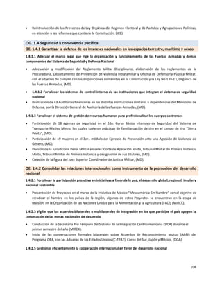 108
 Reintroducción de los Proyectos de Ley Orgánica del Régimen Electoral y de Partidos y Agrupaciones Políticas,
en atención a las reformas que contiene la Constitución, (JCE).
OG. 1.4 Seguridad y convivencia pacífica
OE. 1.4.1 Garantizar la defensa de los intereses nacionales en los espacios terrestre, marítimo y aéreo
1.4.1.1 Adecuar el marco legal que rige la organización y funcionamiento de las Fuerzas Armadas y demás
componentes del Sistema de Seguridad y Defensa Nacional
 Adecuación y modificación del Reglamento Militar Disciplinario, elaboración de los reglamentos de la
Procuraduría, Departamento de Prevención de Violencia Intrafamiliar y Oficina de Defensoría Pública Militar,
con el objetivo de cumplir con las disposiciones contenidas en la Constitución y la Ley No.139-13, Orgánica de
las Fuerzas Armadas, (MD).
 1.4.1.2 Fortalecer los sistemas de control interno de las instituciones que integran el sistema de seguridad
nacional
 Realización de 43 Auditorías financieras en las distintas instituciones militares y dependencias del Ministerio de
Defensa, por la Dirección General de Auditoría de las Fuerzas Armadas, (MD).
1.4.1.3 Fortalecer el sistema de gestión de recursos humanos para profesionalizar los cuerpos castrenses
 Participación de 18 agentes de seguridad en el 2do. Curso Básico Intensivo de Seguridad del Sistema de
Transporte Masivo Metro, los cuales tuvieron prácticas de familiarización de tiro en el campo de tiro “Sierra
Prieta”, (MD).
 Participación de 19 mujeres en el 3er.. módulo del Ejercicio de Prevención ante una Agresión de Violencia de
Género, (MD).
 División de la Jurisdicción Penal Militar en salas: Corte de Apelación Mixta, Tribunal Militar de Primera Instancia
Mixto, Tribunal Militar de Primera Instancia y designación de sus titulares, (MD).
 Creación de la figura del Juez Superior Coordinador de Justicia Militar, (MD).
OE. 1.4.2 Consolidar las relaciones internacionales como instrumento de la promoción del desarrollo
nacional
1.4.2.1 Fortalecer la participación proactiva en iniciativas a favor de la paz, el desarrollo global, regional, insular y
nacional sostenible
 Presentación de Proyectos en el marco de la iniciativa de México "Mesoamérica Sin Hambre” con el objetivo de
erradicar el hambre en los países de la región, algunos de estos Proyectos se encuentran en la etapa de
revisión, en la Organización de las Naciones Unidas para la Alimentación y la Agricultura (FAO), (MIREX).
1.4.2.3 Vigilar que los acuerdos bilaterales o multilaterales de integración en los que participe el país apoyen la
consecución de las metas nacionales de desarrollo
 Conducción de la Secretaría Pro Témpore del Sistema de la Integración Centroamericana (SICA) durante el
primer semestre del año (MIREX).
 Inicio de las conversaciones formales bilaterales sobre Acuerdos de Reconocimiento Mutuo (ARM) del
Programa OEA, con las Aduanas de los Estados Unidos (C-TPAT), Corea del Sur, Japón y México, (DGA).
1.4.2.5 Gestionar eficientemente la cooperación internacional en favor del desarrollo nacional
 