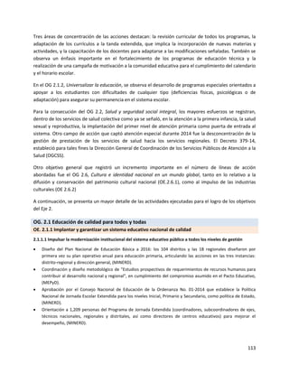 113
Tres áreas de concentración de las acciones destacan: la revisión curricular de todos los programas, la
adaptación de los currículos a la tanda extendida, que implica la incorporación de nuevas materias y
actividades, y la capacitación de los docentes para adaptarse a las modificaciones señaladas. También se
observa un énfasis importante en el fortalecimiento de los programas de educación técnica y la
realización de una campaña de motivación a la comunidad educativa para el cumplimiento del calendario
y el horario escolar.
En el OG 2.1.2, Universalizar la educación, se observa el desarrollo de programas especiales orientados a
apoyar a los estudiantes con dificultades de cualquier tipo (deficiencias físicas, psicológicas o de
adaptación) para asegurar su permanencia en el sistema escolar.
Para la consecución del OG 2.2, Salud y seguridad social integral, los mayores esfuerzos se registran,
dentro de los servicios de salud colectiva como ya se señaló, en la atención a la primera infancia, la salud
sexual y reproductiva, la implantación del primer nivel de atención primaria como puerta de entrada al
sistema. Otro campo de acción que captó atención especial durante 2014 fue la desconcentración de la
gestión de prestación de los servicios de salud hacia los servicios regionales. El Decreto 379-14,
estableció para tales fines la Dirección General de Coordinación de los Servicios Públicos de Atención a la
Salud (DGCSS).
Otro objetivo general que registró un incremento importante en el número de líneas de acción
abordadas fue el OG 2.6, Cultura e identidad nacional en un mundo global, tanto en lo relativo a la
difusión y conservación del patrimonio cultural nacional (OE.2.6.1), como al impulso de las industrias
culturales (OE 2.6.2)
A continuación, se presenta un mayor detalle de las actividades ejecutadas para el logro de los objetivos
del Eje 2.
OG. 2.1 Educación de calidad para todos y todas
OE. 2.1.1 Implantar y garantizar un sistema educativo nacional de calidad
2.1.1.1 Impulsar la modernización institucional del sistema educativo público a todos los niveles de gestión
 Diseño del Plan Nacional de Educación Básica a 2016: los 104 distritos y las 18 regionales diseñaron por
primera vez su plan operativo anual para educación primaria, articulando las acciones en las tres instancias:
distrito-regional y dirección general, (MINERD).
 Coordinación y diseño metodológico de "Estudios prospectivos de requerimientos de recursos humanos para
contribuir al desarrollo nacional y regional", en cumplimiento del compromiso asumido en el Pacto Educativo,
(MEPyD).
 Aprobación por el Consejo Nacional de Educación de la Ordenanza No. 01-2014 que establece la Política
Nacional de Jornada Escolar Extendida para los niveles Inicial, Primario y Secundario, como política de Estado,
(MINERD).
 Orientación a 1,209 personas del Programa de Jornada Extendida (coordinadores, subcoordinadores de ejes,
técnicos nacionales, regionales y distritales, así como directores de centros educativos) para mejorar el
desempeño, (MINERD).
 