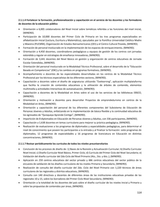 114
2.1.1.4 Fortalecer la formación, profesionalización y capacitación en el servicio de los docentes y los formadores
de docentes de la educación pública
 Orientación a 6,005 colaboradores del Nivel Inicial sobre temáticas referidas a las funciones del nivel inicial,
(MINERD).
 Participación de 10,000 docentes del Primer Ciclo de Primaria en los tres programas especializados en
alfabetización inicial (Lectura, Escritura y Matemática), ejecutados por la Pontifica Universidad Católica Madre
y Maestra (PUCMM), Organización de Estados Iberoamericanos (OEI) y el Centro Cultural Poveda, (MINERD).
 Formación de personal involucrado en la implementación de los espacios de enriquecimiento, (MINERD).
 Orientación a 4,450 docentes, coordinadores pedagógicos y equipos de gestión de los centros con jornadas
extendida y regular en estrategias de enseñanza innovadoras, (MINERD).
 Formación de 3,441 docentes del Nivel Básico en gestión y organización de centros educativos de Jornada
Escolar Extendidas, (MINERD).
 Orientación del personal involucrado en la Modalidad Técnico Profesional, sobre el desarrollo de la “Educación
Basada en Competencias” (EBC) y los cambios en programas formativos, (MINERD).
 Acompañamiento a docentes de las especialidades desarrolladas en los centros de la Modalidad Técnico
Profesional por los técnicos especialistas de los diferentes sectores, (MINERD).
 Capacitación a docentes sobre el diseño de asignaturas utilizando “Exelearning”, aplicación multiplataforma
que facilita la creación de contenidos educativos y la utilización de árboles de contenido, elementos
multimedia y actividades interactivas de autoevaluación, (MINERD).
 Capacitación a docentes de la Modalidad en Artes sobre el uso de los servicios de las bibliotecas EBSCO,
(MINERD).
 Orientación y motivación a docentes para desarrollar Proyectos de emprendedurismo en centros de la
Modalidad en Artes, (MINERD).
 Orientación y capacitación del personal de los diferentes componentes del Subsistema de Educación de
Personas Jóvenes y Adultas, enfatizando en la implementación de básica flexible y la continuidad educativa de
los egresados de “Quisqueya Aprende Contigo”, (MINERD).
 Impartición de 8 diplomados en Educación de Personas Jóvenes y Adultas, con 336 participantes, (MINERD).
 Capacitación a 1,638 docentes en temas curriculares para mejorar su práctica pedagógica, (MINERD).
 Realización de evaluaciones a los programas de diplomados y especialidades pedagógicas, para determinar el
nivel de conocimiento que poseen los participantes a la entrada y al finalizar la formación: siete programas de
diplomados, 12 programas de especialidades y 16 programas de licenciatura en Educación en distintas
concentraciones, (MINERD).
2.1.1.7 Revisar periódicamente los currículos de todos los niveles preuniversitarios
 Conclusión de los procesos de diseño de: 1) Bases de la Revisión y Actualización Curricular; b) Diseño Curricular
Nivel Inicial; c) Diseño Curricular Nivel Básico, Primer Ciclo; d) Currículo del Primer Ciclo del Nivel Secundario; e)
Validación del diseño curricular del 2do Ciclo del Nivel Primario (4to., 5to. y 6to..), (MINERD).
 Aplicación en 259 centros educativos del sector privado y 486 centros educativos del sector público de la
encuesta de validación de los diseños curriculares de los niveles Primario y Secundario, (MINERD).
 Realización de consulta del diseño curricular del 2do. Ciclo del Nivel Primario con 1,220 técnicos de áreas
curriculares de las regionales y distritos educativos, (MINERD).
 Consulta con 140 directivos y docentes de diferentes áreas de las instituciones educativas privadas de las
regionales 10 y 15, sobre los borradores del Primer Ciclo-Nivel Secundario, (MINERD).
 Orientación a la totalidad de los docentes del país sobre el diseño curricular de los niveles Inicial y Primario y
sobre las propuestas de contenidos por áreas, (MINERD).
 