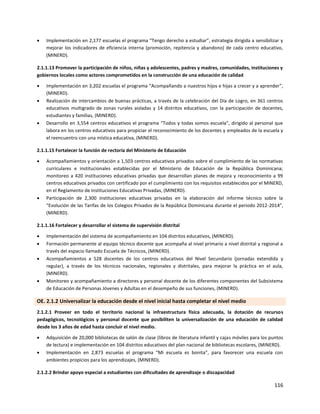 116
 Implementación en 2,177 escuelas el programa “Tengo derecho a estudiar”, estrategia dirigida a sensibilizar y
mejorar los indicadores de eficiencia interna (promoción, repitencia y abandono) de cada centro educativo,
(MINERD).
2.1.1.13 Promover la participación de niños, niñas y adolescentes, padres y madres, comunidades, instituciones y
gobiernos locales como actores comprometidos en la construcción de una educación de calidad
 Implementación en 3,202 escuelas el programa “Acompañando a nuestros hijos e hijas a crecer y a aprender”,
(MINERD).
 Realización de intercambios de buenas prácticas, a través de la celebración del Día de Logro, en 361 centros
educativos multigrado de zonas rurales aisladas y 14 distritos educativos, con la participación de docentes,
estudiantes y familias, (MINERD).
 Desarrollo en 3,554 centros educativos el programa “Todos y todas somos escuela”, dirigido al personal que
labora en los centros educativos para propiciar el reconocimiento de los docentes y empleados de la escuela y
el reencuentro con una mística educativa, (MINERD).
2.1.1.15 Fortalecer la función de rectoría del Ministerio de Educación
 Acompañamientos y orientación a 1,503 centros educativos privados sobre el cumplimiento de las normativas
curriculares e institucionales establecidas por el Ministerio de Educación de la República Dominicana;
monitoreo a 420 instituciones educativas privadas que desarrollan planes de mejora y reconocimiento a 99
centros educativos privados con certificado por el cumplimiento con los requisitos establecidos por el MINERD,
en el Reglamento de Instituciones Educativas Privadas, (MINERD).
 Participación de 2,300 instituciones educativas privadas en la elaboración del informe técnico sobre la
“Evolución de las Tarifas de los Colegios Privados de la República Dominicana durante el periodo 2012-2014”,
(MINERD).
2.1.1.16 Fortalecer y desarrollar el sistema de supervisión distrital
 Implementación del sistema de acompañamiento en 104 distritos educativos, (MINERD).
 Formación permanente al equipo técnico docente que acompaña al nivel primario a nivel distrital y regional a
través del espacio llamado Escuela de Técnicos, (MINERD).
 Acompañamientos a 528 docentes de los centros educativos del Nivel Secundario (jornadas extendida y
regular), a través de los técnicos nacionales, regionales y distritales, para mejorar la práctica en el aula,
(MINERD).
 Monitoreo y acompañamiento a directores y personal docente de los diferentes componentes del Subsistema
de Educación de Personas Jóvenes y Adultas en el desempeño de sus funciones, (MINERD).
OE. 2.1.2 Universalizar la educación desde el nivel inicial hasta completar el nivel medio
2.1.2.1 Proveer en todo el territorio nacional la infraestructura física adecuada, la dotación de recursos
pedagógicos, tecnológicos y personal docente que posibiliten la universalización de una educación de calidad
desde los 3 años de edad hasta concluir el nivel medio.
 Adquisición de 20,000 bibliotecas de salón de clase (libros de literatura infantil y cajas móviles para los puntos
de lectura) e implementación en 104 distritos educativos del plan nacional de bibliotecas escolares, (MINERD).
 Implementación en 2,873 escuelas el programa “Mi escuela es bonita”, para favorecer una escuela con
ambientes propicios para los aprendizajes, (MINERD).
2.1.2.2 Brindar apoyo especial a estudiantes con dificultades de aprendizaje o discapacidad
 