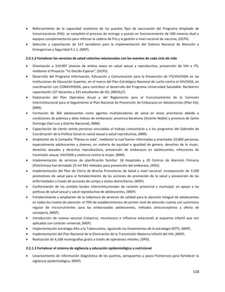 118
 Reforzamiento de la capacidad resolutiva de los puestos fijos de vacunación del Programa Ampliado de
Inmunizaciones (PAI): se completó el proceso de entrega y puesta en funcionamiento de 500 neveras dual y
equipos complementarios para reforzar la cadena de frío y la gestión a nivel nacional de vacunas, (GCPS).
 Selección y capacitación de 527 servidores para la implementación del Sistema Nacional de Atención a
Emergencias y Seguridad 9.1.1, (MSP).
2.2.1.2 Fortalecer los servicios de salud colectiva relacionados con los eventos de cada ciclo de vida
 Orientación a 319,907 jóvenes de ambos sexos en salud sexual y reproductiva, prevención de VIH e ITS,
mediante el Proyecto “Yo Decido Esperar”, (GCPS).
 Desarrollo del Programa Información, Educación y Comunicación para la Prevención de ITS/VIH/SIDA en las
Instituciones de Educación Superior, en el marco del Plan Estratégico Nacional de Lucha contra el VIH/SIDA, en
coordinación con CONAVIHSIDA, para contribuir al desarrollo del Programa Universidad Saludable. Recibieron
capacitación 137 docentes y 331 estudiantes de IES, (MESCyT).
 Elaboración del Plan Operativo Anual y del Reglamento para el Funcionamiento de la Comisión
Interinstitucional para el Seguimiento al Plan Nacional de Prevención de Embarazos en Adolescentes (Plan-EA),
(MM).
 Formación de 364 adolescentes como agentes multiplicadores de salud en áreas prioritarias debido a
condiciones de pobreza y altos índices de embarazos: provincia Barahona (Vicente Noble) y provincia de Santo
Domingo (San Luis y Distrito Nacional), (MM).
 Capacitación de ciento veinte personas vinculadas al trabajo comunitario y a los programas del Gabinete de
Coordinación de la Política Social en salud sexual y salud reproductiva, (MM).
 Ampliación de la Campaña “Planea tu vida”, mediante la cual fueron informadas y orientadas 20,882 personas,
especialmente adolescentes y jóvenes, en materia de equidad e igualdad de género, derechos de la mujer,
derechos sexuales y derechos reproductivos, prevención de embarazos en adolescentes, infecciones de
trasmisión sexual, VIH/SIDA y violencia contra la mujer, (MM).
 Implementación de servicios de planificación familiar: 18 Hospitales y 20 Centros de Atención Primaria
(Policlínicas) han brindado 25 mil 941 métodos para prevención del embarazo, (IDSS).
 Implementación del Plan de Cierre de Brecha Promotores de Salud a nivel nacional: incorporación de 3,500
promotores de salud para el fortalecimiento de las acciones de promoción de la salud y prevención de las
enfermedades a través de acciones de campo y visitas domiciliarias, (MSP).
 Conformación de los comités locales interinstitucionales de carácter provincial y municipal, en apoyo a las
políticas de salud sexual y salud reproductiva de adolescentes, (MSP).
 Fortalecimiento y ampliación de la cobertura de servicios de calidad para la atención integral de adolescentes
en todos los niveles de atención: el 70% de establecimientos de primer nivel de atención cuenta con suministro
regular de micronutrientes para las embarazadas adolescentes, métodos anticonceptivos y oferta de
consejería, (MSP).
 Introducción de nuevas vacunas (rotavirus, neumococo e influenza estacional) al esquema infantil que son
aplicadas con carácter universal, (MSP).
 Implementación estrategia Alto a la Tuberculosis, siguiendo los lineamientos de la estrategia DOTS, (MSP).
 Implementación del Plan Nacional de la Eliminación de la Transmisión Materno Infantil del VIH, (MSP).
 Realización de 4,168 mamografías gratis a través de operativos móviles, (DPD).
2.2.1.3 Fortalecer el sistema de vigilancia y educación epidemiológica y nutricional
 Levantamiento de información diagnóstica de los puertos, aeropuertos y pasos fronterizos para fortalecer la
vigilancia epidemiológica, (MSP).
 