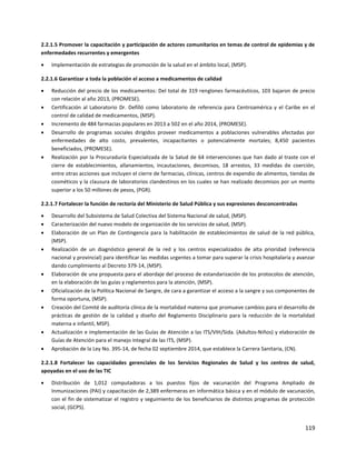 119
2.2.1.5 Promover la capacitación y participación de actores comunitarios en temas de control de epidemias y de
enfermedades recurrentes y emergentes
 Implementación de estrategias de promoción de la salud en el ámbito local, (MSP).
2.2.1.6 Garantizar a toda la población el acceso a medicamentos de calidad
 Reducción del precio de los medicamentos: Del total de 319 renglones farmacéuticos, 103 bajaron de precio
con relación al año 2013, (PROMESE).
 Certificación al Laboratorio Dr. Defilló como laboratorio de referencia para Centroamérica y el Caribe en el
control de calidad de medicamentos, (MSP).
 Incremento de 484 farmacias populares en 2013 a 502 en el año 2014, (PROMESE).
 Desarrollo de programas sociales dirigidos proveer medicamentos a poblaciones vulnerables afectadas por
enfermedades de alto costo, prevalentes, incapacitantes o potencialmente mortales; 8,450 pacientes
beneficiados, (PROMESE).
 Realización por la Procuraduría Especializada de la Salud de 64 intervenciones que han dado al traste con el
cierre de establecimientos, allanamientos, incautaciones, decomisos, 18 arrestos, 33 medidas de coerción,
entre otras acciones que incluyen el cierre de farmacias, clínicas, centros de expendio de alimentos, tiendas de
cosméticos y la clausura de laboratorios clandestinos en los cuales se han realizado decomisos por un monto
superior a los 50 millones de pesos, (PGR).
2.2.1.7 Fortalecer la función de rectoría del Ministerio de Salud Pública y sus expresiones desconcentradas
 Desarrollo del Subsistema de Salud Colectiva del Sistema Nacional de salud, (MSP).
 Caracterización del nuevo modelo de organización de los servicios de salud, (MSP).
 Elaboración de un Plan de Contingencia para la habilitación de establecimientos de salud de la red pública,
(MSP).
 Realización de un diagnóstico general de la red y los centros especializados de alta prioridad (referencia
nacional y provincial) para identificar las medidas urgentes a tomar para superar la crisis hospitalaria y avanzar
dando cumplimiento al Decreto 379-14, (MSP).
 Elaboración de una propuesta para el abordaje del proceso de estandarización de los protocolos de atención,
en la elaboración de las guías y reglamentos para la atención, (MSP).
 Oficialización de la Política Nacional de Sangre, de cara a garantizar el acceso a la sangre y sus componentes de
forma oportuna, (MSP).
 Creación del Comité de auditoría clínica de la mortalidad materna que promueve cambios para el desarrollo de
prácticas de gestión de la calidad y diseño del Reglamento Disciplinario para la reducción de la mortalidad
materna e infantil, MSP).
 Actualización e implementación de las Guías de Atención a las ITS/VIH/Sida. (Adultos-Niños) y elaboración de
Guías de Atención para el manejo integral de las ITS, (MSP).
 Aprobación de la Ley No. 395-14, de fecha 02 septiembre 2014, que establece la Carrera Sanitaria, (CN).
2.2.1.8 Fortalecer las capacidades gerenciales de los Servicios Regionales de Salud y los centros de salud,
apoyadas en el uso de las TIC
 Distribución de 1,012 computadoras a los puestos fijos de vacunación del Programa Ampliado de
Inmunizaciones (PAI) y capacitación de 2,389 enfermeras en informática básica y en el módulo de vacunación,
con el fin de sistematizar el registro y seguimiento de los beneficiarios de distintos programas de protección
social, (GCPS).
 