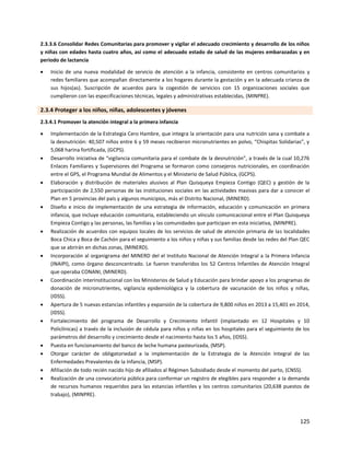 125
2.3.3.6 Consolidar Redes Comunitarias para promover y vigilar el adecuado crecimiento y desarrollo de los niños
y niñas con edades hasta cuatro años, así como el adecuado estado de salud de las mujeres embarazadas y en
periodo de lactancia
 Inicio de una nueva modalidad de servicio de atención a la infancia, consistente en centros comunitarios y
redes familiares que acompañan directamente a los hogares durante Ia gestación y en Ia adecuada crianza de
sus hijos(as). Suscripción de acuerdos para la cogestión de servicios con 15 organizaciones sociales que
cumplieron con las especificaciones técnicas, legales y administrativas establecidas, (MINPRE).
2.3.4 Proteger a los niños, niñas, adolescentes y jóvenes
2.3.4.1 Promover la atención integral a la primera infancia
 Implementación de la Estrategia Cero Hambre, que integra la orientación para una nutrición sana y combate a
la desnutrición: 40,507 niños entre 6 y 59 meses recibieron micronutrientes en polvo, “Chispitas Solidarias”, y
5,068 harina fortificada, (GCPS).
 Desarrollo iniciativa de “vigilancia comunitaria para el combate de la desnutrición”, a través de la cual 10,276
Enlaces Familiares y Supervisores del Programa se formaron como consejeros nutricionales, en coordinación
entre el GPS, el Programa Mundial de Alimentos y el Ministerio de Salud Pública, (GCPS).
 Elaboración y distribución de materiales alusivos al Plan Quisqueya Empieza Contigo (QEC) y gestión de la
participación de 2,550 personas de las instituciones sociales en las actividades masivas para dar a conocer el
Plan en 5 provincias del país y algunos municipios, más el Distrito Nacional, (MINERD).
 Diseño e inicio de implementación de una estrategia de información, educación y comunicación en primera
infancia, que incluye educación comunitaria, estableciendo un vínculo comunicacional entre el Plan Quisqueya
Empieza Contigo y las personas, las familias y las comunidades que participan en esta iniciativa, (MINPRE).
 Realización de acuerdos con equipos locales de los servicios de salud de atención primaria de las localidades
Boca Chica y Boca de Cachón para el seguimiento a los niños y niñas y sus familias desde las redes del Plan QEC
que se abrirán en dichas zonas, (MINERD).
 Incorporación al organigrama del MINERD del el Instituto Nacional de Atención Integral a la Primera Infancia
(INAIPI), como órgano desconcentrado. Le fueron transferidos los 52 Centros lnfantiles de Atención Integral
que operaba CONANI, (MINERD).
 Coordinación interinstitucional con los Ministerios de Salud y Educación para brindar apoyo a los programas de
donación de micronutrientes, vigilancia epidemiológica y la cobertura de vacunación de los niños y niñas,
(IDSS).
 Apertura de 5 nuevas estancias infantiles y expansión de la cobertura de 9,800 niños en 2013 a 15,401 en 2014,
(IDSS).
 Fortalecimiento del programa de Desarrollo y Crecimiento Infantil (implantado en 12 Hospitales y 10
Policlínicas) a través de la inclusión de cédula para niños y niñas en los hospitales para el seguimiento de los
parámetros del desarrollo y crecimiento desde el nacimiento hasta los 5 años, (IDSS).
 Puesta en funcionamiento del banco de leche humana pasteurizada, (MSP).
 Otorgar carácter de obligatoriedad a la implementación de la Estrategia de la Atención Integral de las
Enfermedades Prevalentes de la Infancia, (MSP).
 Afiliación de todo recién nacido hijo de afiliados al Régimen Subsidiado desde el momento del parto, (CNSS).
 Realización de una convocatoria pública para conformar un registro de elegibles para responder a Ia demanda
de recursos humanos requeridos para las estancias infantiles y los centros comunitarios (20,638 puestos de
trabajo), (MINPRE).
 