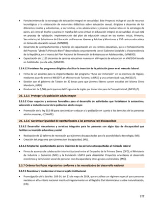127
 Fortalecimiento de la estrategia de educación integral en sexualidad. Este Proyecto incluye el uso de recursos
tecnológicos y la elaboración de materiales didácticos sobre educación sexual, dirigidos a docentes de los
diferentes niveles y subsistemas, a las familias, a los adolescentes y jóvenes involucrados en la estrategia de
pares, así como el diseño y puesta en marcha del curso virtual en educación integral en sexualidad, el cual está
en proceso de validación. Implementación del plan de educación sexual en los niveles Inicial, Primario,
Secundario y el Subsistema de Educación de Personas Jóvenes y Adultas y Monitoreo a 350 centros educativos
en temas de educación sexual, (MINERD).
 Desarrollo de acompañamientos y talleres de capacitación en los centros educativos, para el fortalecimiento
del Proyecto “¿Bebé? ¡Piénsalo Bien!” desarrollado conjuntamente con el Gabinete Social de la Vicepresidencia
de la República, en el marco del Plan Nacional de Prevención de Embarazos en Adolescentes, (MINERD).
 Capacitación de 1,125 docentes de centros educativos nuevos en el Proyecto de educación en VIH/SIDA basada
en habilidades para la vida, (MINERD).
2.3.4.12 Fortalecer los programas dirigidos a facilitar la inserción de la población joven en el mercado laboral.
 Firma de un acuerdo para la implementación del programa “Ruso por Inmersión” en la provincia de Higüey,
mediante acuerdo entre el MESCYT, el Ministerio de Turismo, la UASD y una universidad rusa, (MESCyT).
 Gestión con el gobierno de Taiwán de 30 becas para que jóvenes líderes cursen estudios del idioma Chino
Mandarín, (GPD).
 Graduación de 9,506 participantes del Programa de Inglés por Inmersión para la Competitividad, (MESCyT).
OE. 2.3.5 Proteger a la población adulta mayor
2.3.5.2 Crear espacios y entornos favorables para el desarrollo de actividades que fortalezcan la autoestima,
valoración e inclusión social de la población adulta mayor.
 Promoción de la ley 352-98 para concientizar y educar a la población en cuanto a los derechos de las personas
adultas mayores, (CONAPE).
OE. 2.3.6 Garantizar igualdad de oportunidades a las personas con discapacidad
2.3.6.2 Desarrollar mecanismos y servicios integrales para las personas con algún tipo de discapacidad que
faciliten su inserción educativa y social
 Realización de 10 talleres de recreación para jóvenes discapacitados para la accesibilidad a tecnología, (MJ).
 Creación del programa para jóvenes con discapacidad, (MJ).
2.3.6.3 Ampliar las oportunidades para la inserción de las personas discapacitadas al mercado laboral
 Firma de acuerdo de colaboración interinstitucional entre el Despacho de la Primera Dama (DPD), el Ministerio
de Industria y Comercio (MIC) y la Fundación LOATA para desarrollar Proyectos orientados al desarrollo
económico y la inclusión social de personas con discapacidad y otros grupos vulnerables, (MIC).
2.3.7 Ordenar los flujos migratorios conforme a las necesidades del desarrollo nacional
2.3.7.1 Reordenar y modernizar el marco legal e institucional
 Promulgación de la Ley No. 169-14, del 23 de mayo de 2014, que establece un régimen especial para personas
nacidas en el territorio nacional inscritas irregularmente en el Registro Civil dominicano y sobre naturalización,
(CN).
 