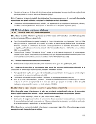 130
 Ejecución del programa de desarrollo de infraestructuras agrícolas para la modernización de producción de
frutos menores en el Proyecto La Cruz de Manzanillo, (DGDF).
2.4.3.6 Propiciar el fortalecimiento de la identidad cultural dominicana, en un marco de respeto a la diversidad y
valoración del aporte de la población fronteriza a la cohesión del territorio dominicano
 Organización del Festival Deportivo de la Frontera, con la participación de las provincias Montecristi, Dajabón,
Elías Piña, Barahona y Pedernales. Participación de 787 atletas en 16 disciplinas deportivas, (MD).
OG. 2.5 Vivienda digna en entornos saludables
OE. 2.5.1 Facilitar el acceso de la población a viviendas
2.5.1.2 Elevar la calidad del entorno y el acceso a servicios básicos e infraestructura comunitaria en aquellos
asentamientos susceptibles de mejoramiento.
 Electrificación de 996 viviendas rurales, instalación de 9 micro hidroeléctricas con el apoyo del PNUD y el PPS y
electrificación de las comunidades de La Pelada en La Vega, El Higuito en San José de Ocoa, Villa Nizao en
Barahona, Chinguelo en San Francisco de Macorís, El Capa y La Ensenada en Monseñor Nouel, Palma Herrada
en Espaillat, Las Tres Cruces en Hermanas Mirabal. Estos Proyectos beneficiaron a 923 familias para un total de
4,615 personas, (CDEEE).
 Terminación del Proyecto “Vida sobre el Ozama”, basado en el reciclaje de componentes de embarcaciones,
furgones y otros objetos para conformar una infraestructura que responda a las demandas de salud, educación
y recreación de las comunidades ubicadas en la ribera oriental del rio Ozama, (CAASD).
2.5.1.3 Reubicar los asentamientos en condiciones de riesgo
 Reubicación de los agricultores afectados por el crecimiento de las aguas del Lago Enriquillo, (IAD).
2.5.1.8 Adecuar el marco legal y procedimental para agilizar los procesos administrativos vinculados a la
construcción de viviendas y al acceso legal a la propiedad inmobiliaria titulada
 Promulgación de la Ley No. 150-14, del 8 de abril de 2014, sobre el Catastro Nacional, que se orienta a lograr
un inventario de los bienes inmuebles del país, (CN).
 Continuación del Plan Nacional de Titulación a ocupantes de propiedades del Estado, (MH-BN).
 Inicio de la acción "Despacho Libre", orientada a interactuar directamente con los ciudadanos que se acercan
en busca de solución a la propiedad de la tierra del Estado que ocupan. Se atendió un total de 2,585
ciudadanos con su situación resuelta o en vía de solución, (MH-BN).
2.5.2 Garantizar el acceso universal a servicios de agua potable y saneamiento
2.5.2.3 Desarrollar nuevas infraestructuras de redes que permitan la ampliación de la cobertura de los servicios
de agua potable, alcantarillado sanitario y pluvial, tratamiento de aguas servidas y protección del subsuelo
 Incorporación a la red de agua potable de 2,896 nuevas familias, CAASD).
 Continuación de programas en materia de saneamiento, donde se destacan la colocación de 3.4 km de redes
de alcantarillado sanitario y la construcción de 150 acometidas sanitarias, las cuales permitirán la recolección
de las aguas residuales a igual número de familias, (CAASD).
2.5.2.4 Garantizar el mantenimiento de la infraestructura necesaria para la provisión del servicio de agua potable
y saneamiento y la disposición final de residuos.
 