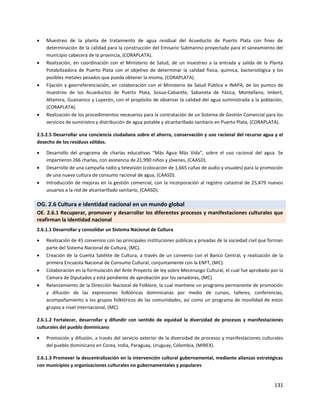 131
 Muestreo de la planta de tratamiento de agua residual del Acueducto de Puerto Plata con fines de
determinación de la calidad para la construcción del Emisario Submarino proyectado para el saneamiento del
municipio cabecera de la provincia, (CORAPLATA).
 Realización, en coordinación con el Ministerio de Salud, de un muestreo a la entrada y salida de la Planta
Potabilizadora de Puerto Plata con el objetivo de determinar la calidad física, química, bacteriológica y los
posibles metales pesados que pueda obtener la misma, (CORAPLATA).
 Fijación y georreferenciación, en colaboración con el Ministerio de Salud Pública e INAPA, de los puntos de
muestreo de los Acueductos de Puerto Plata, Sosua-Cabarete, Sabaneta de Yásica, Montellano, Imbert,
Altamira, Guananico y Luperón, con el propósito de observar la calidad del agua suministrada a la población,
(CORAPLATA).
 Realización de los procedimientos necesarios para la contratación de un Sistema de Gestión Comercial para los
servicios de suministro y distribución de agua potable y alcantarillado sanitario en Puerto Plata, (CORAPLATA).
2.5.2.5 Desarrollar una conciencia ciudadana sobre el ahorro, conservación y uso racional del recurso agua y el
desecho de los residuos sólidos.
 Desarrollo del programa de charlas educativas “Más Agua Más Vida”, sobre el uso racional del agua. Se
impartieron 266 charlas, con asistencia de 21,990 niños y jóvenes, (CAASD).
 Desarrollo de una campaña radio y televisión (colocación de 1,665 cuñas de audio y visuales) para la promoción
de una nueva cultura de consumo racional de agua, (CAASD).
 Introducción de mejoras en la gestión comercial, con la incorporación al registro catastral de 25,479 nuevos
usuarios a la red de alcantarillado sanitario, (CAASD).
OG. 2.6 Cultura e identidad nacional en un mundo global
OE. 2.6.1 Recuperar, promover y desarrollar los diferentes procesos y manifestaciones culturales que
reafirman la identidad nacional
2.6.1.1 Desarrollar y consolidar un Sistema Nacional de Cultura
 Realización de 45 convenios con las principales instituciones públicas y privadas de la sociedad civil que forman
parte del Sistema Nacional de Cultura, (MC).
 Creación de la Cuenta Satélite de Cultura, a través de un convenio con el Banco Central, y realización de la
primera Encuesta Nacional de Consumo Cultural, conjuntamente con la ENFT, (MC).
 Colaboración en la formulación del Ante Proyecto de ley sobre Mecenazgo Cultural, el cual fue aprobado por la
Cámara de Diputados y está pendiente de aprobación por los senadores, (MC).
 Relanzamiento de la Dirección Nacional de Folklore, la cual mantiene un programa permanente de promoción
y difusión de las expresiones folklóricas dominicanas por medio de cursos, talleres, conferencias,
acompañamiento a los grupos folklóricos de las comunidades, así como un programa de movilidad de estos
grupos a nivel internacional, (MC).
2.6.1.2 Fortalecer, desarrollar y difundir con sentido de equidad la diversidad de procesos y manifestaciones
culturales del pueblo dominicano
 Promoción y difusión, a través del servicio exterior de la diversidad de procesos y manifestaciones culturales
del pueblo dominicano en Corea, India, Paraguay, Uruguay, Colombia, (MIREX).
2.6.1.3 Promover la descentralización en la intervención cultural gubernamental, mediante alianzas estratégicas
con municipios y organizaciones culturales no gubernamentales y populares
 