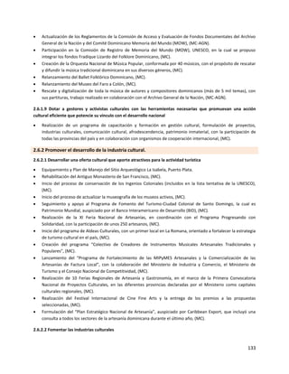133
 Actualización de los Reglamentos de la Comisión de Acceso y Evaluación de Fondos Documentales del Archivo
General de la Nación y del Comité Dominicano Memoria del Mundo (MOW), (MC-AGN).
 Participación en la Comisión de Registro de Memoria del Mundo (MOW), UNESCO, en la cual se propuso
integrar los fondos Fradique Lizardo del Folklore Dominicano, (MC).
 Creación de la Orquesta Nacional de Música Popular, conformada por 40 músicos, con el propósito de rescatar
y difundir la música tradicional dominicana en sus diversos géneros, (MC).
 Relanzamiento del Ballet Folklórico Dominicano, (MC).
 Relanzamiento del Museo del Faro a Colón, (MC).
 Rescate y digitalización de toda la música de autores y compositores dominicanos (más de 5 mil temas), con
sus partituras, trabajo realizado en colaboración con el Archivo General de la Nación, (MC-AGN).
2.6.1.9 Dotar a gestores y activistas culturales con las herramientas necesarias que promuevan una acción
cultural eficiente que potencie su vínculo con el desarrollo nacional
 Realización de un programa de capacitación y formación en gestión cultural, formulación de proyectos,
industrias culturales, comunicación cultural, afrodescendencia, patrimonio inmaterial, con la participación de
todas las provincias del país y en colaboración con organismos de cooperación internacional, (MC).
2.6.2 Promover el desarrollo de la industria cultural.
2.6.2.1 Desarrollar una oferta cultural que aporte atractivos para la actividad turística
 Equipamiento y Plan de Manejo del Sitio Arqueológico La Isabela, Puerto Plata.
 Rehabilitación del Antiguo Monasterio de San Francisco, (MC).
 Inicio del proceso de conservación de los Ingenios Coloniales (incluidos en la lista tentativa de la UNESCO),
(MC).
 Inicio del proceso de actualizar la museografía de los museos activos, (MC).
 Seguimiento y apoyo al Programa de Fomento del Turismo-Ciudad Colonial de Santo Domingo, la cual es
Patrimonio Mundial, auspiciado por el Banco Interamericano de Desarrollo (BID), (MC).
 Realización de la XI Feria Nacional de Artesanías, en coordinación con el Programa Progresando con
Solidaridad, con la participación de unos 250 artesanos, (MC).
 Inicio del programa de Aldeas Culturales, con un primer local en La Romana, orientado a fortalecer la estrategia
de turismo cultural en el país, (MC).
 Creación del programa “Colectivo de Creadores de Instrumentos Musicales Artesanales Tradicionales y
Populares”, (MC).
 Lanzamiento del “Programa de Fortalecimiento de las MIPyMES Artesanales y la Comercialización de las
Artesanías de Factura Local”, con la colaboración del Ministerio de Industria y Comercio, el Ministerio de
Turismo y el Consejo Nacional de Competitividad, (MC).
 Realización de 10 Ferias Regionales de Artesanía y Gastronomía, en el marco de la Primera Convocatoria
Nacional de Proyectos Culturales, en las diferentes provincias declaradas por el Ministerio como capitales
culturales regionales, (MC).
 Realización del Festival Internacional de Cine Fine Arts y la entrega de los premios a las propuestas
seleccionadas, (MC).
 Formulación del “Plan Estratégico Nacional de Artesanía”, auspiciado por Caribbean Export, que incluyó una
consulta a todos los sectores de la artesanía dominicana durante el último año, (MC).
2.6.2.2 Fomentar las industrias culturales
 