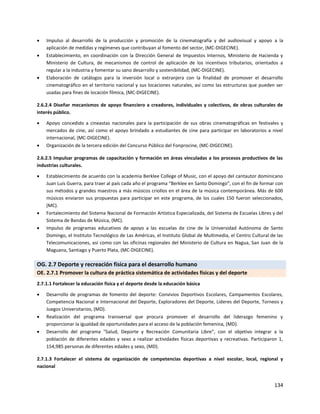 134
 Impulso al desarrollo de la producción y promoción de la cinematografía y del audiovisual y apoyo a la
aplicación de medidas y regímenes que contribuyan al fomento del sector, (MC-DIGECINE).
 Establecimiento, en coordinación con la Dirección General de Impuestos Internos, Ministerio de Hacienda y
Ministerio de Cultura, de mecanismos de control de aplicación de los incentivos tributarios, orientados a
regular a la industria y fomentar su sano desarrollo y sostenibilidad, (MC-DIGECINE).
 Elaboración de catálogos para la inversión local o extranjera con la finalidad de promover el desarrollo
cinematográfico en el territorio nacional y sus locaciones naturales, así como las estructuras que pueden ser
usadas para fines de locación fílmica, (MC-DIGECINE).
2.6.2.4 Diseñar mecanismos de apoyo financiero a creadores, individuales y colectivos, de obras culturales de
interés público.
 Apoyo concedido a cineastas nacionales para la participación de sus obras cinematográficas en festivales y
mercados de cine, así como el apoyo brindado a estudiantes de cine para participar en laboratorios a nivel
internacional, (MC-DIGECINE).
 Organización de la tercera edición del Concurso Público del Fonprocine, (MC-DIGECINE).
2.6.2.5 Impulsar programas de capacitación y formación en áreas vinculadas a los procesos productivos de las
industrias culturales.
 Establecimiento de acuerdo con la academia Berklee College of Music, con el apoyo del cantautor dominicano
Juan Luis Guerra, para traer al país cada año el programa “Berklee en Santo Domingo”, con el fin de formar con
sus métodos y grandes maestros a más músicos criollos en el área de la música contemporánea. Más de 600
músicos enviaron sus propuestas para participar en este programa, de los cuales 150 fueron seleccionados,
(MC).
 Fortalecimiento del Sistema Nacional de Formación Artística Especializada, del Sistema de Escuelas Libres y del
Sistema de Bandas de Música, (MC).
 Impulso de programas educativos de apoyo a las escuelas de cine de la Universidad Autónoma de Santo
Domingo, el Instituto Tecnológico de Las Américas, el Instituto Global de Multimedia, el Centro Cultural de las
Telecomunicaciones, así como con las oficinas regionales del Ministerio de Cultura en Nagua, San Juan de la
Maguana, Santiago y Puerto Plata, (MC-DIGECINE).
OG. 2.7 Deporte y recreación física para el desarrollo humano
OE. 2.7.1 Promover la cultura de práctica sistemática de actividades físicas y del deporte
2.7.1.1 Fortalecer la educación física y el deporte desde la educación básica
 Desarrollo de programas de fomento del deporte: Convivios Deportivos Escolares, Campamentos Escolares,
Competencia Nacional e Internacional del Deporte, Exploradores del Deporte, Lideres del Deporte, Torneos y
Juegos Universitarios, (MD).
 Realización del programa transversal que procura promover el desarrollo del liderazgo femenino y
proporcionar la igualdad de oportunidades para el acceso de la población femenina, (MD).
 Desarrollo del programa "Salud, Deporte y Recreación Comunitaria Libre”, con el objetivo integrar a la
población de diferentes edades y sexo a realizar actividades físicas deportivas y recreativas. Participaron 1,
154,985 personas de diferentes edades y sexo, (MD).
2.7.1.3 Fortalecer el sistema de organización de competencias deportivas a nivel escolar, local, regional y
nacional
 