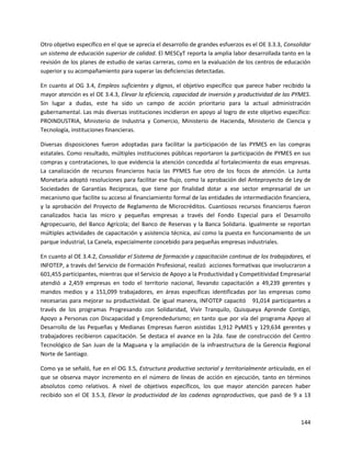 144
Otro objetivo específico en el que se aprecia el desarrollo de grandes esfuerzos es el OE 3.3.3, Consolidar
un sistema de educación superior de calidad. El MESCyT reporta la amplia labor desarrollada tanto en la
revisión de los planes de estudio de varias carreras, como en la evaluación de los centros de educación
superior y su acompañamiento para superar las deficiencias detectadas.
En cuanto al OG 3.4, Empleos suficientes y dignos, el objetivo específico que parece haber recibido la
mayor atención es el OE 3.4.3, Elevar la eficiencia, capacidad de inversión y productividad de las PYMES.
Sin lugar a dudas, este ha sido un campo de acción prioritario para la actual administración
gubernamental. Las más diversas instituciones incidieron en apoyo al logro de este objetivo específico:
PROINDUSTRIA, Ministerio de Industria y Comercio, Ministerio de Hacienda, Ministerio de Ciencia y
Tecnología, instituciones financieras.
Diversas disposiciones fueron adoptadas para facilitar la participación de las PYMES en las compras
estatales. Como resultado, múltiples instituciones públicas reportaron la participación de PYMES en sus
compras y contrataciones, lo que evidencia la atención concedida al fortalecimiento de esas empresas.
La canalización de recursos financieros hacia las PYMES fue otro de los focos de atención. La Junta
Monetaria adoptó resoluciones para facilitar ese flujo, como la aprobación del Anteproyecto de Ley de
Sociedades de Garantías Reciprocas, que tiene por finalidad dotar a ese sector empresarial de un
mecanismo que facilite su acceso al financiamiento formal de las entidades de intermediación financiera,
y la aprobación del Proyecto de Reglamento de Microcréditos. Cuantiosos recursos financieros fueron
canalizados hacia las micro y pequeñas empresas a través del Fondo Especial para el Desarrollo
Agropecuario, del Banco Agrícola; del Banco de Reservas y la Banca Solidaria. Igualmente se reportan
múltiples actividades de capacitación y asistencia técnica, así como la puesta en funcionamiento de un
parque industrial, La Canela, especialmente concebido para pequeñas empresas industriales.
En cuanto al OE 3.4.2, Consolidar el Sistema de formación y capacitación continua de los trabajadores, el
INFOTEP, a través del Servicio de Formación Profesional, realizó acciones formativas que involucraron a
601,455 participantes, mientras que el Servicio de Apoyo a la Productividad y Competitividad Empresarial
atendió a 2,459 empresas en todo el territorio nacional, llevando capacitación a 49,239 gerentes y
mandos medios y a 151,099 trabajadores, en áreas específicas identificadas por las empresas como
necesarias para mejorar su productividad. De igual manera, INFOTEP capacitó 91,014 participantes a
través de los programas Progresando con Solidaridad, Vivir Tranquilo, Quisqueya Aprende Contigo,
Apoyo a Personas con Discapacidad y Emprendedurismo; en tanto que por vía del programa Apoyo al
Desarrollo de las Pequeñas y Medianas Empresas fueron asistidas 1,912 PyMES y 129,634 gerentes y
trabajadores recibieron capacitación. Se destaca el avance en la 2da. fase de construcción del Centro
Tecnológico de San Juan de la Maguana y la ampliación de la infraestructura de la Gerencia Regional
Norte de Santiago.
Como ya se señaló, fue en el OG 3.5, Estructura productiva sectorial y territorialmente articulada, en el
que se observa mayor incremento en el número de líneas de acción en ejecución, tanto en términos
absolutos como relativos. A nivel de objetivos específicos, los que mayor atención parecen haber
recibido son el OE 3.5.3, Elevar la productividad de las cadenas agroproductivas, que pasó de 9 a 13
 