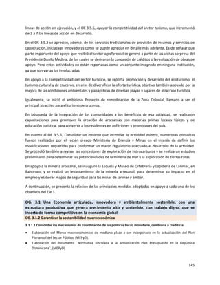 145
líneas de acción en ejecución, y el OE 3.5.5, Apoyar la competitividad del sector turismo, que incrementó
de 3 a 7 las líneas de acción en desarrollo.
En el OE 3.5.3 se aprecian, además de los servicios tradicionales de provisión de insumos y servicios de
capacitación, iniciativas innovadoras como se puede apreciar en detalle más adelante. Es de señalar que
parte importante del apoyo que recibió el sector agroforestal se generó a partir de las visitas sorpresa del
Presidente Danilo Medina, de las cuales se derivaron la concesión de créditos o la realización de obras de
apoyo. Pero estas actividades no están reportadas como un conjunto integrado en ninguna institución,
ya que son varias las involucradas.
En apoyo a la competitividad del sector turístico, se reporta promoción y desarrollo del ecoturismo, el
turismo cultural y de cruceros, en aras de diversificar la oferta turística, objetivo también apoyado por la
mejora de las condiciones ambientales y paisajísticas de diversas playas y lugares de atracción turística.
Igualmente, se inició el ambicioso Proyecto de remodelación de la Zona Colonial, llamado a ser el
principal atractivo para el turismo de cruceros.
En búsqueda de la integración de las comunidades a los beneficios de esa actividad, se realizaron
capacitaciones para promover la creación de artesanías con materias primas locales típicos y de
educación turística, para convertir a los residentes en anfitriones y promotores del país.
En cuanto al OE 3.5.6, Consolidar un entorno que incentive la actividad minera, numerosas consultas
fueron realizadas por el recién creado Ministerio de Energía y Minas en el interés de definir las
modificaciones requeridas para conformar un marco regulatorio adecuado al desarrollo de la actividad.
Se procedió también a revisar las concesiones de exploración de hidrocarburos y se realizaron estudios
preliminares para determinar las potencialidades de la minería de mar y la exploración de tierras raras.
En apoyo a la minería artesanal, se inauguró la Escuela y Museo de Orfebrería y Lapidería de Larimar, en
Bahoruco, y se realizó un levantamiento de la minería artesanal, para determinar su impacto en el
empleo y elaborar mapas de seguridad para las minas de larimar y ámbar.
A continuación, se presenta la relación de las principales medidas adoptadas en apoyo a cada uno de los
objetivos del Eje 3.
OG. 3.1 Una Economía articulada, innovadora y ambientalmente sostenible, con una
estructura productiva que genera crecimiento alto y sostenido, con trabajo digno, que se
inserta de forma competitiva en la economía global
OE. 3.1.2 Garantizar la sostenibilidad macroeconómica
3.1.1.1 Consolidar los mecanismos de coordinación de las políticas fiscal, monetaria, cambiaria y crediticia
 Elaboración del Marco macroeconómico de mediano plazo a ser incorporado en la actualización del Plan
Plurianual del Sector Público, (MEPyD).
 Elaboración del documento ¨Normativa vinculada a la armonización Plan Presupuesto en la República
Dominicana¨, (MEPyD).
 