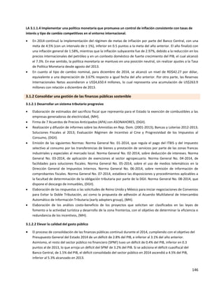 146
LA 3.1.1.4 Implementar una política monetaria que promueva un control de inflación consistente con tasas de
interés y tipo de cambio competitivos en el entorno internacional.
 En 2014 continuó la implementación del régimen de metas de inflación por parte del Banco Central, con una
meta de 4.5% (con un intervalo de ± 1%), inferior en 0.5 puntos a la meta del año anterior. El año finalizó con
una inflación general de 1.58%, mientras que la inflación subyacente fue de 2.97%, debido a la reducción en los
precios internacionales del petróleo y en un contexto doméstico de fuerte crecimiento del PIB, el cual alcanzó
el 7.3%. En ese sentido, la política monetaria se mantuvo en una posición neutral, sin realizar ajustes a la Tasa
de Política Monetaria desde agosto del 2013.
 En cuanto al tipo de cambio nominal, para diciembre de 2014, se alcanzó un nivel de RD$42.27 por dólar,
equivalente a una depreciación de 3.67% respecto a igual fecha del año anterior. Por otra parte, las Reservas
Internacionales Netas ascendieron a US$4,650.4 millones, lo cual representa una acumulación de US$263.9
millones con relación a diciembre de 2013.
3.1.2 Consolidar una gestión de las finanzas públicas sostenible
3.1.2.1 Desarrollar un sistema tributario progresivo
 Elaboración de estimados del sacrificio fiscal que representa para el Estado la exención de combustibles a las
empresas generadoras de electricidad, (MH).
 Firma de 7 Acuerdos de Precios Anticipados (APA) con ASONAHORES, (DGII).
 Realización y difusión de informes sobre las Amnistías en Rep. Dom. (2001-2013); Bancas y Loterías 2012-2013;
Soluciones Fiscales al 2013; Evaluación Régimen de Incentivo al Cine y Progresividad de los Impuestos al
Consumo, (DGII).
 Emisión de las siguientes Normas: Norma General No. 01-2014, que regula el pago del ITBIS y del impuesto
selectivo al consumo por las transferencias de bienes y prestación de servicios por parte de las zonas francas
industriales y especiales al mercado local. Norma General No. 02-2014, sobre deducción de intereses. Norma
General No. 03-2014, de aplicación de exenciones al sector agropecuario. Norma General No. 04-2014, de
facilidades para soluciones fiscales. Norma General No. 05-2014, sobre el uso de medios telemáticos en la
Dirección General de Impuestos Internos. Norma General No. 06-2014, sobre remisión de información de
comprobantes fiscales. Norma General No. 07-2014, establece las disposiciones y procedimientos aplicables a
la facultad de determinación de la obligación tributaria por parte de la DGII. Norma General No. 08-2014, que
dispone el descargo de inmuebles, (DGII).
 Elaboración de las respuestas a las solicitudes de Reino Unido y México para iniciar negociaciones de Convenios
para Evitar la Doble Tributación, así como la propuesta de adhesión al Acuerdo Multilateral de Intercambio
Automático de Información Tributaria (early adopters group), (MH).
 Elaboración de los análisis costo-beneficio de los proyectos que solicitan ser clasificados en las leyes de
fomento a la actividad turística y desarrollo de la zona fronteriza, con el objetivo de determinar la eficiencia o
redundancia de los incentivos, (MH).
3.1.2.2 Elevar la calidad del gasto público
 El proceso de consolidación de las finanzas públicas continuó durante el 2014, cumpliendo con el objetivo del
Presupuesto General del Estado 2014 de un déficit de 2.8% del PIB, e inferior al 3.1% del año anterior.
Asimismo, el resto del sector público no financiero (SPNF) tuvo un déficit de 0.4% del PIB, inferior en 0.3
puntos al de 2013, lo que arroja un déficit del SPNF de 3.2% del PIB. Si se adiciona el déficit cuasifiscal del
Banco Central, de 1.5% del PIB, el déficit consolidado del sector público en 2014 ascendió a 4.5% del PIB,
inferior al 5.3% alcanzado en 2013.
 