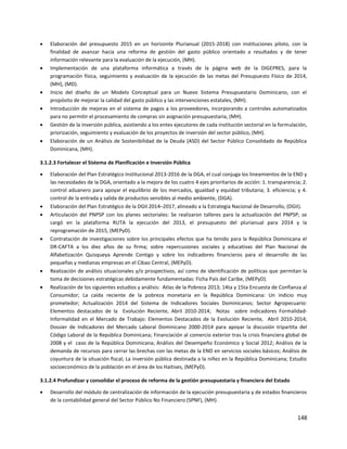 148
 Elaboración del presupuesto 2015 en un horizonte Plurianual (2015-2018) con instituciones piloto, con la
finalidad de avanzar hacia una reforma de gestión del gasto público orientado a resultados y de tener
información relevante para la evaluación de la ejecución, (MH).
 Implementación de una plataforma informática a través de la página web de la DIGEPRES, para la
programación física, seguimiento y evaluación de la ejecución de las metas del Presupuesto Físico de 2014,
(MH), (MD).
 Inicio del diseño de un Modelo Conceptual para un Nuevo Sistema Presupuestario Dominicano, con el
propósito de mejorar la calidad del gasto público y las intervenciones estatales, (MH).
 Introducción de mejoras en el sistema de pagos a los proveedores, incorporando a controles automatizados
para no permitir el procesamiento de compras sin asignación presupuestaria, (MH).
 Gestión de la inversión pública, asistiendo a los entes ejecutores de cada institución sectorial en la formulación,
priorización, seguimiento y evaluación de los proyectos de inversión del sector público, (MH).
 Elaboración de un Análisis de Sostenibilidad de la Deuda (ASD) del Sector Público Consolidado de República
Dominicana, (MH).
3.1.2.3 Fortalecer el Sistema de Planificación e Inversión Pública
 Elaboración del Plan Estratégico Institucional 2013-2016 de la DGA, el cual conjuga los lineamientos de la END y
las necesidades de la DGA, orientado a la mejora de los cuatro 4 ejes prioritarios de acción: 1. transparencia; 2.
control aduanero para apoyar el equilibrio de los mercados, igualdad y equidad tributaria; 3. eficiencia; y 4.
control de la entrada y salida de productos sensibles al medio ambiente, (DGA).
 Elaboración del Plan Estratégico de la DGII 2014–2017, alineado a la Estrategia Nacional de Desarrollo, (DGII).
 Articulación del PNPSP con los planes sectoriales: Se realizaron talleres para la actualización del PNPSP; se
cargó en la plataforma RUTA la ejecución del 2013, el presupuesto del plurianual para 2014 y la
reprogramación de 2015, (MEPyD).
 Contratación de investigaciones sobre los principales efectos que ha tenido para la República Dominicana el
DR-CAFTA a los diez años de su firma; sobre repercusiones sociales y educativas del Plan Nacional de
Alfabetización Quisqueya Aprende Contigo y sobre los indicadores financieros para el desarrollo de las
pequeñas y medianas empresas en el Cibao Central, (MEPyD).
 Realización de análisis situacionales y/o prospectivos, así como de identificación de políticas que permitan la
toma de decisiones estratégicas debidamente fundamentadas: Ficha País del Caribe, (MEPyD).
 Realización de los siguientes estudios y análisis: Atlas de la Pobreza 2013; 14ta y 15ta Encuesta de Confianza al
Consumidor; La caída reciente de la pobreza monetaria en la República Dominicana: Un indicio muy
prometedor; Actualización 2014 del Sistema de Indicadores Sociales Dominicanos; Sector Agropecuario:
Elementos destacados de la Evolución Reciente, Abril 2010-2014; Notas sobre indicadores Formalidad-
Informalidad en el Mercado de Trabajo: Elementos Destacados de la Evolución Reciente, Abril 2010-2014;
Dossier de Indicadores del Mercado Laboral Dominicano 2000-2014 para apoyar la discusión tripartita del
Código Laboral de la República Dominicana; Financiación al comercio exterior tras la crisis financiera global de
2008 y el caso de la República Dominicana; Análisis del Desempeño Económico y Social 2012; Análisis de la
demanda de recursos para cerrar las brechas con las metas de la END en servicios sociales básicos; Análisis de
coyuntura de la situación fiscal; La inversión pública destinada a la niñez en la República Dominicana; Estudio
socioeconómico de la población en el área de los Haitises, (MEPyD).
3.1.2.4 Profundizar y consolidar el proceso de reforma de la gestión presupuestaria y financiera del Estado
 Desarrollo del módulo de centralización de información de la ejecución presupuestaria y de estados financieros
de la contabilidad general del Sector Público No Financiero (SPNF), (MH).
 