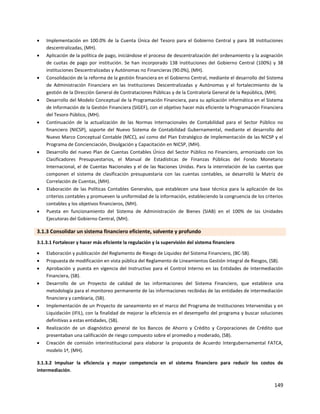 149
 Implementación en 100.0% de la Cuenta Única del Tesoro para el Gobierno Central y para 38 instituciones
descentralizadas, (MH).
 Aplicación de la política de pago, iniciándose el proceso de descentralización del ordenamiento y la asignación
de cuotas de pago por institución. Se han incorporado 138 instituciones del Gobierno Central (100%) y 38
instituciones Descentralizadas y Autónomas no Financieras (90.0%), (MH).
 Consolidación de la reforma de la gestión financiera en el Gobierno Central, mediante el desarrollo del Sistema
de Administración Financiera en las Instituciones Descentralizadas y Autónomas y el fortalecimiento de la
gestión de la Dirección General de Contrataciones Públicas y de la Contraloría General de la República, (MH).
 Desarrollo del Modelo Conceptual de la Programación Financiera, para su aplicación informática en el Sistema
de Información de la Gestión Financiera (SIGEF), con el objetivo hacer más eficiente la Programación Financiera
del Tesoro Público, (MH).
 Continuación de la actualización de las Normas Internacionales de Contabilidad para el Sector Público no
financiero (NICSP), soporte del Nuevo Sistema de Contabilidad Gubernamental, mediante el desarrollo del
Nuevo Marco Conceptual Contable (MCC), así como del Plan Estratégico de Implementación de las NICSP y el
Programa de Concienciación, Divulgación y Capacitación en NICSP, (MH).
 Desarrollo del nuevo Plan de Cuentas Contables Único del Sector Público no Financiero, armonizado con los
Clasificadores Presupuestarios, el Manual de Estadísticas de Finanzas Públicas del Fondo Monetario
Internacional, el de Cuentas Nacionales y el de las Naciones Unidas. Para la interrelación de las cuentas que
componen el sistema de clasificación presupuestaria con las cuentas contables, se desarrolló la Matriz de
Correlación de Cuentas, (MH).
 Elaboración de las Políticas Contables Generales, que establecen una base técnica para la aplicación de los
criterios contables y promueven la uniformidad de la información, estableciendo la congruencia de los criterios
contables y los objetivos financieros, (MH).
 Puesta en funcionamiento del Sistema de Administración de Bienes (SIAB) en el 100% de las Unidades
Ejecutoras del Gobierno Central, (MH).
3.1.3 Consolidar un sistema financiero eficiente, solvente y profundo
3.1.3.1 Fortalecer y hacer más eficiente la regulación y la supervisión del sistema financiero
 Elaboración y publicación del Reglamento de Riesgo de Liquidez del Sistema Financiero, (BC-SB).
 Propuesta de modificación en vista pública del Reglamento de Lineamientos Gestión Integral de Riesgos, (SB).
 Aprobación y puesta en vigencia del Instructivo para el Control Interno en las Entidades de Intermediación
Financiera, (SB).
 Desarrollo de un Proyecto de calidad de las informaciones del Sistema Financiero, que establece una
metodología para el monitoreo permanente de las informaciones recibidas de las entidades de intermediación
financiera y cambiaria, (SB).
 Implementación de un Proyecto de saneamiento en el marco del Programa de Instituciones Intervenidas y en
Liquidación (IFIL), con la finalidad de mejorar la eficiencia en el desempeño del programa y buscar soluciones
definitivas a estas entidades, (SB).
 Realización de un diagnóstico general de los Bancos de Ahorro y Crédito y Corporaciones de Crédito que
presentaban una calificación de riesgo compuesto sobre el promedio y moderado, (SB).
 Creación de comisión interinstitucional para elaborar la propuesta de Acuerdo Intergubernamental FATCA,
modelo 1ª, (MH).
3.1.3.2 Impulsar la eficiencia y mayor competencia en el sistema financiero para reducir los costos de
intermediación.
 