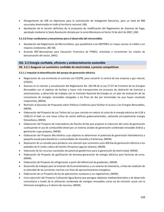 150
 Otorgamiento de 338 no objeciones para la contratación de Subagentes Bancarios, para un total de 800
sucursales diseminadas en todo el territorio nacional, (SB).
 Aprobación de la versión definitiva de la propuesta de modificación del Reglamento de Sistemas de Pago,
aprobado mediante la Sexta Resolución dictada por la Junta Monetaria en fecha 19 de abril de 2007, (JM).
3.1.3.6 Crear condiciones y mecanismos para el desarrollo del microcrédito
 Aprobación del Reglamento de Microcréditos, que posibilitará a las MIPYMES un mayor acceso al crédito y en
mejores condiciones, (BC-SB).
 Acuerdo MIC-Banreservas para Educación Financiera de PYMES, orientado a incrementar los niveles de
bancarización del sector, (MIC).
OG. 3.2 Energía confiable, eficiente y ambientalmente sostenible
OE. 3.2.1 Asegurar un suministro confiable de electricidad, a precios competitivos
3.2.1.1 Impulsar la diversificación del parque de generación eléctrica
 Negociación de una enmienda al contrato con CESPM, para convertir la central de esa empresa a gas natural,
(CDEEE).
 Avances en la revisión y actualización del Reglamento No. 202-08 de la Ley 57-07 de Fomento de las Energías
Renovables con el objetivo de facilitar y hacer más transparentes los procesos de obtención de licencias y
autorizaciones, y desarrollo de trabajos con la Comisión Nacional de Energía en un plan de evaluación de las
concesiones de energías renovables otorgadas a los fines de dar por terminadas las que hayan resultado
inoperantes, (MEM).
 Remisión al Ejecutivo de Propuesta sobre Políticas Crediticias para facilitar el acceso a las Energías Renovables,
(MEM).
 Elaboración del Proyecto de Los Techos de Luz que consiste en reducir el costo de la energía eléctrica de 0.28 a
US$0,15 el Kwh en una masa crítica de veinte edificios gubernamentales, utilizando principalmente energía
fotovoltaica, (MEM).
 Elaboración del Proyecto de Invernaderos de Rancho Arriba que propone la reducción del costo de generación
sustituyendo el uso de combustible diesel por un sistema aislado de generación combinada renovable (hidro) y
generación a gas propano, (MEM).
 Elaboración del Proyecto Microhidros cuyo objetivo es determinar el potencial de generación hidroeléctrica a
pequeña escala para beneficiar a comunidades de montaña y fronterizas, (MEM).
 Realización de un estudio para ponderar una solución que suministre unos 400 Kw de generación eléctrica a los
poblados de El Limón y Boca de Cachón (Proyecto Lagunas Solares), (MEM).
 Valoración de los recursos nacionales de potencial geotérmico para la generación de electricidad, (MEM).
 Elaboración de Proyecto de gasificación de biomasa-generación de energía eléctrica para factorías de arroz,
(MEM).
 Elaboración de Proyecto de refrigeración a partir del diferencial de gradientes, (MEM).
 Desarrollo de trabajos para la licitación de 8 correntómetros y un sistema de telemetría, a fines de medición de
la velocidad de las corrientes marinas con fines de aprovechamiento energético.
 Elaboración de un Proyecto de ley de aplicaciones nucleares y sus reglamentos, (MEM).
 Inicio ejecución del Proyecto Cultivando Agua Buena que persigue objetivos medioambientales y de desarrollo
comunitario a través de la utilización combinada de energías renovables como vía de inclusión social con la
eficiencia energética y el ahorro de recursos, (MEM).
 