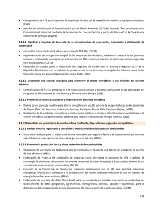 151
 Otorgamiento de 478 autorizaciones de incentivos fiscales por la inversión en sistemas y equipos renovables,
(CNE).
 Aprobación definitiva por el Fondo Mundial para el Medio Ambiente (GEF) del Proyecto “Fortalecimiento de la
Competitividad Industrial mediante la Generación de Energía Eléctrica a partir de Biomasa” en la Zona Franca
Industrial de Santiago, (CNZFE).
3.2.1.3 Planificar e impulsar el desarrollo de la infraestructura de generación, transmisión y distribución de
electricidad
 Inicio de la construcción de 2 plantas de carbón de 752 MV, (CDEEE).
 Implementación de una gestión integral de las empresas distribuidoras, mediante la mejora de los procesos
comunes, combinando las mejores prácticas entre las EDE, y crear un maestro de materiales comunes para las
tres distribuidoras, (CDEEE).
 Desarrollo de trabajos para la elaboración del Diagrama de Sankey para el Balance Energético 2013 de la
República Dominicana, con el objetivo de presentar de forma ilustrativa y amigable las informaciones de los
flujos de Energía del Balance Nacional de Energía Neta, (CNE).
3.2.1.5 Desarrollar una cultura ciudadana para promover el ahorro energético, y uso eficiente del sistema
eléctrico.
 Concienciación de 41,450 personas en 144 instituciones públicas y privadas, como parte de las actividades del
Programa de Difusión para el Uso Racional y Eficiente de la Energía, (CNE).
3.2.1.6 Promover una cultura ciudadana y empresarial de eficiencia energética
 Diseño de un proyecto modelo para ahorro energético en seis (6) centros de acopio lecheros en las provincias
de Puerto Plata, San Francisco de Macorís, Santiago Rodríguez, Monte Plata, Peravia e Higüey, (MEM).
 Realización de 8 auditorías energéticas a instituciones públicas y privadas, identificando las posibilidades de
ahorro energético y proponiendo las acciones para reducir el consumo de energía eléctrica, (CNE).
3.2.2 Garantizar un suministro de combustibles confiable, diversificado, a precios competitivos
3.2.2.2 Revisar el marco regulatorio y consolidar la institucionalidad del subsector combustibles
 Inicio de los trabajos para la elaboración de una normativa para regular y facilitar el acceso neutral por terceros
a las infraestructuras existentes y futuras de gas natural del país, (MEM).
3.2.2.4 Promover la producción local y el uso sostenible de biocombustibles
 Realización de un estudio de factibilidad para la instalación en el país de una fábrica de biodigestores caseros
de alta eficiencia, (MEM).
 Elaboración de Proyecto de producción de briquetas como alternativa al consumo de leña y carbón. Se
contempla la alternativa de producir localmente máquinas de hacer briquetas a bajos precios dentro de un
concepto de empresa social y comunitaria, (MEM).
 Creación de la Plataforma de Bioenergía, mediante colaboración con el IIBI, que aportará soluciones
energéticas limpias para contribuir a la preservación del medio ambiente mediante el uso de fuentes de
energía disponibles en el entorno, (MEM).
 Elaboración de una base de datos (Data Book), para ser empleada por posibles inversionistas, contentiva del
levantamiento de datos geográficos, agronómicos, demográficos, políticos, sociales y económicos para la
delimitación del emplazamiento de una biorrefinería de etanol a partir de la caña de azúcar, (MEM).
 