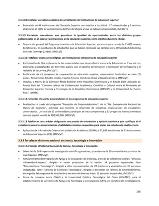 156
3.3.3.8 Establecer un sistema nacional de acreditación de instituciones de educación superior
 Evaluación de 46 Instituciones de Educación Superior con relación a la calidad. 17 universidades y 3 recintos
alcanzaron el 100% de cumplimiento del Plan de Mejora al que se habían comprometido, (MESCyT).
3.3.3.9 Fortalecer mecanismos que garanticen la igualdad de oportunidades entre los distintos grupos
poblacionales en el acceso y permanencia en la educación superior, como crédito educativo y becas
 Depuración general del Programa Incentivo a la Educación Superior, para incorporar a más de 15,000 nuevos
beneficiarios, en sustitución de estudiantes que ya habían concluido sus carreras en la Universidad Autónoma
de Santo Domingo (UASD), (MESCyT).
3.3.3.10 Fortalecer alianzas estratégicas con instituciones extranjeras de educación superior
 Participación de 365 profesores de las universidades que desarrollan la carrera de Educación en 7 cursos con
profesores especializados de diferentes países, con el objetivo de fortalecer la formación de formadores y el
rediseño de la carrera, (MESCyT).
 Ratificación de 45 convenios de cooperación en educación superior, mayormente focalizados en siete (7)
países: Reino Unido, Estados Unidos, España, Francia, Honduras, Brasil y República Checa, (MESCyT).
 Impulso, a través de la Comisión Mixta Bilateral entre República Dominicana y el Estado Libre Asociado de
Puerto Rico del ''Convenio Marco de Colaboración Académica, Científica y Cultural entre el Ministerio de
Educación Superior, Ciencia y Tecnología de la República Dominicana (MESCYT) y la Universidad de Puerto
Rico'', (MIREX).
3.3.3.12 Fomentar el espíritu emprendedor en los programas de educación superior
 Realización, a través del programa "Proyectos de Emprendedurismo”, de la “6ta. Competencia Nacional de
Planes de Negocios”, actividad que fomenta el desarrollo de iniciativas empresariales de estudiantes
universitarios. Un total de 12 universidades participan de esta competencia y 12 proyectos fueron premiados
con una capital semilla de RD$300,000, (MESCyT).
3.3.3.13 Establecer con carácter obligatorio una prueba de orientación y aptitud académica que cualifique si el
estudiante posee los conocimientos y habilidades mínimas requeridas para iniciar los estudios de nivel terciario
 Aplicación de la Prueba de Orientación y Medición Académica (POMA) a 71,689 estudiantes de 33 Instituciones
de Educación Superior (IES), (MESCyT).
3.3.4 Fortalecer el sistema nacional de ciencia, tecnología e innovación
3.3.4.1 Fortalecer el Sistema Nacional de Ciencia, Tecnología e Innovación
 Selección de 54 Proyectos de investigación científica ganadores, procedentes de 20 universidades y centros de
investigación, (MESCyT).
 Fortalecimiento del Programa de Apoyo a la Vinculación IES-Empresa, a través de diferentes talleres: “Vínculos
Universidad-Empresa”, dirigido al sector productivo de la nación: 34 personas impactadas. Foro
“Extensionismo Tecnológico”, dirigido a altos representantes de IES (rectores y vicerrectores): 20 personas
impactadas. Taller “Centros de Extensión Tecnológica”, dirigido a directores de centros de emprendimiento,
encargados del programa de vinculación y decanos de diversas áreas: 52 personas impactadas, (MESCyT).
 Firma de convenio entre ONAPI y la Universidad Católica Tecnológica del Cibao (UCATECI), para el
establecimiento de un Centro de Apoyo a la Tecnología y la Innovación (CATI), en beneficio de investigadores,
 