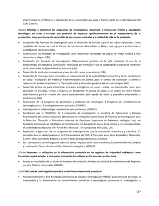 157
emprendedores, profesores y estudiantes de la universidad que pasa a formar parte de la Red Nacional del
CATI, (ONAPI).
3.3.4.2 Priorizar e incentivar los programas de investigación, desarrollo e innovación (I+D+I) y adaptación
tecnológica en áreas y sectores con potencial de impactar significativamente en el mejoramiento de la
producción, el aprovechamiento sostenible de los recursos naturales y la calidad de vida de la población.
 Conclusión del Proyecto de investigación para el desarrollo de harinas a partir de rubros nacionales. Como
resultado del mismo se creó el Clúster de las Harinas Alternativas y Afines, que agrupa a productores y
exportadores nacionales, (IIBI).
 Continuación de Proyecto de investigación para desarrollar variedades de papas de mejor calidad y más
resistentes a plagas, (IIBI).
 Conclusión del Proyecto de investigación “Mejoramiento genético de la piña mediante el uso de la
biotecnología en República Dominicana” financiado por FONDOCYT con la colaboración especial de científicos
de la Universidad de Queensland en Australia, (IIBI).
 Desarrollo de productos innovadores a base de café, cacao y macadamia, (IIBI).
 Desarrollo de investigaciones orientadas al mejoramiento de la sostenibilidad ambiental y de las condiciones
de salud: “Evaluación del Potencial Fitorremediativo de plantas para el control de exposición al plomo y
restauración ambiental en Haina” y “Serotipificación y diversidad genética del virus del dengue, (IIBI).
 Desarrollo productos para eficientizar procesos energéticos en zonas rurales: un esterilizador solar para
aplicación en escuelas, clínicas y hogares, un biodigestor en granja de ovejos y un diseño de horno híbrido
solar-biomasa para el secado del cacao especialmente para ayuda de micro y pequeños empresarios y
productores, (IIBI).
 Finalización de 13 proyectos de generación y validación de tecnologías, 4 Proyectos de transferencia de
tecnología; otras 12 investigaciones en ejecución, (CONIAF).
 Investigación en biotecnología reproductiva para rumiantes, (CONIAF).
 Aprobación por el FONDOCyT de 3 propuestas de investigación: a) Genética de Poblaciones y Biología
Reproductiva del Género Vaccinium (Ericaceae) en la República Dominicana b) Proyecto de Investigación para
la Selección, Clonación y Silvicultura Intensiva de Genotipos Superiores de Swietenia mahogoni Jacq. en
República Dominicana c) Estrategias de Contribución a la Apropiación Social de la Ciencia y la Tecnología desde
el Jardín Botánico Nacional “Dr. Rafael Ma. Moscoso". Una propuesta Articulada, (JB).
 Promoción y ejecución de un programa de investigaciones con la comunidad académica y científica: 27
proyectos fueron seleccionados en la IV Convocatoria del FIES, 4 Proyectos en el tema Fiscalidad y Desarrollo,
13 en el tema Juventud y Empleo, y 10 en el tema de Seguridad Social, (MEPyD).
 5ta. convocatoria de investigación sobre los temas: Impacto de la crisis económica, Economía informal, empleo
y crecimiento, Desarrollo sostenible y Situación energética, (MEPyD).
3.3.4.4 Promover la utilización de la información contenida en los registros de Propiedad Intelectual como
herramienta para adaptar e incorporar innovación tecnológica en los procesos productivos.
 Puesta en circulación de las Guías de Patentes de Invención, Modelo de Utilidad, Procedimientos de Registros
para los Diseños Industriales, (ONAPI).
3.3.4.5 Fortalecer la divulgación científica a nivel interuniversitario y nacional
 Fortalecimiento de la Red Avanzada Dominicana de Estudio e Investigación (RADEI), que promueve el acceso, el
intercambio y la diseminación de conocimientos científicos y tecnológicos; promueve la investigación, y
 