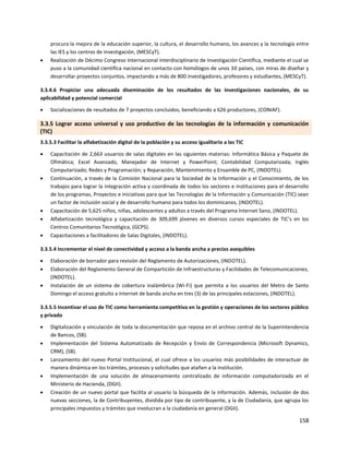 158
procura la mejora de la educación superior, la cultura, el desarrollo humano, los avances y la tecnología entre
las IES y los centros de investigación, (MESCyT).
 Realización de Décimo Congreso Internacional Interdisciplinario de Investigación Científica, mediante el cual se
puso a la comunidad científica nacional en contacto con homólogos de unos 30 países, con miras de diseñar y
desarrollar proyectos conjuntos, impactando a más de 800 investigadores, profesores y estudiantes, (MESCyT).
3.3.4.6 Propiciar una adecuada diseminación de los resultados de las investigaciones nacionales, de su
aplicabilidad y potencial comercial
 Socializaciones de resultados de 7 proyectos concluidos, beneficiando a 626 productores, (CONIAF).
3.3.5 Lograr acceso universal y uso productivo de las tecnologías de la información y comunicación
(TIC)
3.3.5.3 Facilitar la alfabetización digital de la población y su acceso igualitario a las TIC
 Capacitación de 2,663 usuarios de salas digitales en las siguientes materias: Informática Básica y Paquete de
Ofimática; Excel Avanzado, Manejador de Internet y PowerPoint; Contabilidad Computarizada; Inglés
Computarizado; Redes y Programación; y Reparación, Mantenimiento y Ensamble de PC, (INDOTEL).
 Continuación, a través de la Comisión Nacional para la Sociedad de la Información y el Conocimiento, de los
trabajos para lograr la integración activa y coordinada de todos los sectores e instituciones para el desarrollo
de los programas, Proyectos e iniciativas para que las Tecnologías de la Información y Comunicación (TIC) sean
un factor de inclusión social y de desarrollo humano para todos los dominicanos, (INDOTEL).
 Capacitación de 5,625 niños, niñas, adolescentes y adultos a través del Programa Internet Sano, (INDOTEL).
 Alfabetización tecnológica y capacitación de 309,699 jóvenes en diversos cursos especiales de TIC’s en los
Centros Comunitarios Tecnológica, (GCPS).
 Capacitaciones a facilitadores de Salas Digitales, (INDOTEL).
3.3.5.4 Incrementar el nivel de conectividad y acceso a la banda ancha a precios asequibles
 Elaboración de borrador para revisión del Reglamento de Autorizaciones, (INDOTEL).
 Elaboración del Reglamento General de Compartición de Infraestructuras y Facilidades de Telecomunicaciones,
(INDOTEL).
 Instalación de un sistema de cobertura inalámbrica (Wi-Fi) que permita a los usuarios del Metro de Santo
Domingo el acceso gratuito a Internet de banda ancha en tres (3) de las principales estaciones, (INDOTEL).
3.3.5.5 Incentivar el uso de TIC como herramienta competitiva en la gestión y operaciones de los sectores público
y privado
 Digitalización y vinculación de toda la documentación que reposa en el archivo central de la Superintendencia
de Bancos, (SB).
 Implementación del Sistema Automatizado de Recepción y Envío de Correspondencia (Microsoft Dynamics,
CRM), (SB).
 Lanzamiento del nuevo Portal Institucional, el cual ofrece a los usuarios más posibilidades de interactuar de
manera dinámica en los trámites, procesos y solicitudes que atañen a la institución.
 Implementación de una solución de almacenamiento centralizado de información computadorizada en el
Ministerio de Hacienda, (DGII).
 Creación de un nuevo portal que facilita al usuario la búsqueda de la información. Además, inclusión de dos
nuevas secciones, la de Contribuyentes, dividida por tipo de contribuyente, y la de Ciudadanía, que agrupa los
principales impuestos y trámites que involucran a la ciudadanía en general (DGII).
 
