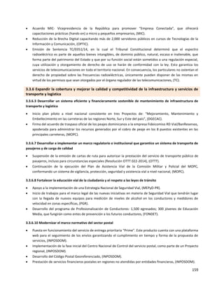 159
 Acuerdo MIC- Vicepresidencia de la República para promover “Empresa Conectada”, que ofrecerá
capacitaciones prácticas (hands-on) a micro y pequeños empresarios, (MIC).
 Reducción de la Brecha Digital capacitando más de 2,000 servidores públicos en cursos de Tecnologías de la
Información y Comunicación, (OPTIC).
 Emisión de Sentencia TC/0351/14, en la cual el Tribunal Constitucional determinó que el espectro
radioeléctrico es parte de aquellos bienes intangibles, de dominio público, natural, escaso e inalienable, que
forma parte del patrimonio del Estado y que por su función social están sometidos a una regulación especial,
cuya utilización y otorgamiento de derecho de uso se harán de conformidad con la ley. Esto garantiza los
servicios de telecomunicaciones en todo el territorio nacional. En consecuencia, los particulares no ostentan el
derecho de propiedad sobre las frecuencias radioeléctricas, únicamente pueden disponer de las mismas en
virtud de los permisos que sean otorgados por el órgano regulador de las telecomunicaciones, (TC).
3.3.6 Expandir la cobertura y mejorar la calidad y competitividad de la infraestructura y servicios de
transporte y logística
3.3.6.3 Desarrollar un sistema eficiente y financieramente sostenible de mantenimiento de infraestructura de
transporte y logística
 Inicio plan piloto a nivel nacional consistente en tres Proyectos de: “Mejoramiento, Mantenimiento y
Embellecimiento en las carreteras de las regiones Norte, Sur y Este del país”, (DGECAC).
 Firma del acuerdo de traspaso oficial de los peajes dominicanos a la empresa Fideicomiso RD Vial/BanReservas,
apoderada para administrar los recursos generados por el cobro de peaje en los 8 puestos existentes en las
principales carreteras, (MOPC).
3.3.6.7 Desarrollar e implementar un marco regulatorio e institucional que garantice un sistema de transporte de
pasajeros y de carga de calidad
 Suspensión de la emisión de cartas de ruta para autorizar la prestación del servicio de transporte público de
pasajeros, incluso para circunstancias especiales (Resolución OTTT 022-2014), (OTTT).
 Continuación de la ejecución del Plan de Asistencia Vial de la Comisión Militar y Policial del MOPC,
conformando un sistema de vigilancia, protección, seguridad y asistencia vial a nivel nacional, (MOPC).
3.3.6.8 Fortalecer la educación vial de la ciudadanía y el respeto a las leyes de tránsito
 Apoyo a la implementación de una Estrategia Nacional de Seguridad Vial, (MEPyD-PR).
 Inicio de trabajos para el marco legal de las nuevas iniciativas en materia de Seguridad Vial que tendrán lugar
con Ia llegada de nuevos equipos para medición de niveles de alcohol en los conductores y medidores de
velocidad en zonas específicas, (PGR).
 Desarrollo del programa de Profesionalización de Conductores: 1,500 egresados; 300 jóvenes de Educación
Media, que fungirán como entes de prevención a los futuros conductores, (FONDET).
3.3.6.10 Modernizar el marco normativo del sector postal
 Puesta en funcionamiento del servicio de entrega prioritaria “Prime”. Este producto cuenta con una plataforma
web para el seguimiento de los envíos garantizando el cumplimiento en tiempo y forma de la propuesta de
servicios, (INPOSDOM).
 Implementación de la fase inicial del Centro Nacional de Control del servicio postal, como parte de un Proyecto
regional, (INPOSDOM).
 Desarrollo del Código Postal Georeferenciado, (INPOSDOM).
 Prestación de servicios financieros postales en regiones no atendidas por entidades financieras, (INPOSDOM).
 