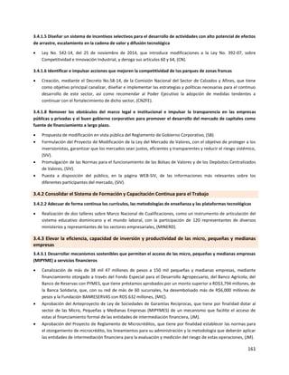 161
3.4.1.5 Diseñar un sistema de incentivos selectivos para el desarrollo de actividades con alto potencial de efectos
de arrastre, escalamiento en la cadena de valor y difusión tecnológica
 Ley No. 542-14, del 25 de noviembre de 2014, que introduce modificaciones a la Ley No. 392-07, sobre
Competitividad e Innovación Industrial, y deroga sus artículos 60 y 64, (CN).
3.4.1.6 Identificar e impulsar acciones que mejoren la competitividad de los parques de zonas francas
 Creación, mediante el Decreto No.58-14, de la Comisión Nacional del Sector de Calzados y Afines, que tiene
como objetivo principal canalizar, diseñar e implementar las estrategias y políticas necesarias para el continuo
desarrollo de este sector, así como recomendar al Poder Ejecutivo la adopción de medidas tendentes a
continuar con el fortalecimiento de dicho sector, (CNZFE).
3.4.1.8 Remover los obstáculos del marco legal e institucional e impulsar la transparencia en las empresas
públicas y privadas y el buen gobierno corporativo para promover el desarrollo del mercado de capitales como
fuente de financiamiento a largo plazo.
 Propuesta de modificación en vista pública del Reglamento de Gobierno Corporativo, (SB).
 Formulación del Proyecto de Modificación de la Ley del Mercado de Valores, con el objetivo de proteger a los
inversionistas, garantizar que los mercados sean justos, eficientes y transparentes y reducir el riesgo sistémico,
(SIV).
 Promulgación de las Normas para el funcionamiento de las Bolsas de Valores y de los Depósitos Centralizados
de Valores, (SIV).
 Puesta a disposición del público, en la página WEB-SIV, de las informaciones más relevantes sobre los
diferentes participantes del mercado, (SIV).
3.4.2 Consolidar el Sistema de Formación y Capacitación Continua para el Trabajo
3.4.2.2 Adecuar de forma continua los currículos, las metodologías de enseñanza y las plataformas tecnológicas
 Realización de dos talleres sobre Marco Nacional de Cualificaciones, como un instrumento de articulación del
sistema educativo dominicano y el mundo laboral, con la participación de 120 representantes de diversos
ministerios y representantes de los sectores empresariales, (MINERD).
3.4.3 Elevar la eficiencia, capacidad de inversión y productividad de las micro, pequeñas y medianas
empresas
3.4.3.1 Desarrollar mecanismos sostenibles que permitan el acceso de las micro, pequeñas y medianas empresas
(MIPYME) a servicios financieros
 Canalización de más de 38 mil 47 millones de pesos a 150 mil pequeñas y medianas empresas, mediante
financiamiento otorgado a través del Fondo Especial para el Desarrollo Agropecuario, del Banco Agrícola; del
Banco de Reservas con PYMES, que tiene préstamos aprobados por un monto superior a RD$3,794 millones, de
la Banca Solidaria, que, con su red de más de 60 sucursales, ha desembolsado más de R$6,000 millones de
pesos y la Fundación BANRESERVAS con RD$ 632 millones, (MIC).
 Aprobación del Anteproyecto de Ley de Sociedades de Garantías Reciprocas, que tiene por finalidad dotar al
sector de las Micro, Pequeñas y Medianas Empresas (MIPYMES) de un mecanismo que facilite el acceso de
estas al financiamiento formal de las entidades de intermediación financiera, (JM).
 Aprobación del Proyecto de Reglamento de Microcréditos, que tiene por finalidad establecer las normas para
el otorgamiento de microcrédito, los lineamientos para su administración y la metodología que deberán aplicar
las entidades de intermediación financiera para la evaluación y medición del riesgo de estas operaciones, (JM).
 