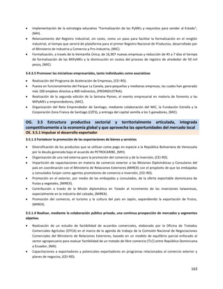 163
 Implementación de la estrategia educativa “Formalización de las PyMEs y requisitos para vender al Estado",
(MH).
 Relanzamiento del Registro Industrial, sin costo, como un paso para facilitar la formalización en el renglón
industrial, al tiempo que servirá de plataforma para el primer Registro Nacional de Productos, desarrollado por
el Ministerio de Industria y Comercio y Pro-Industria, (MIC).
 Formalización, a través de la Ventanilla Única, de 16,907 nuevas empresas y reducción de 45 a 7 días el tiempo
de formalización de las MIPyMEs y la disminución en costos del proceso de registro de alrededor de 50 mil
pesos, (MIC).
3.4.3.5 Promover las iniciativas empresariales, tanto individuales como asociativas
 Realización del Programa de Aceleración de Empresas, (CEI-RD).
 Puesta en funcionamiento del Parque La Canela, para pequeñas y medianas empresas, las cuales han generado
más 100 empleos directos y 400 indirectos, (PROINDUSTRIA).
 Realización de la segunda edición de la Semana Pymes, el evento empresarial en materia de fomento a las
MIPyMEs y emprendedores, (MIC).
 Organización del Reto Emprendedor de Santiago, mediante colaboración del MIC, la Fundación Estrella y la
Corporación Zona Franca de Santiago (CZFS), y entrega del capital semilla a los 5 ganadores, (MIC).
OG. 3.5 Estructura productiva sectorial y territorialmente articulada, integrada
competitivamente a la economía global y que aprovecha las oportunidades del mercado local
OE. 3.5.1 Impulsar el desarrollo exportador
3.5.1.3 Fortalecer la promoción de las exportaciones de bienes y servicios
 Diversificación de los productos que se utilizan como pago en especie a la República Bolivariana de Venezuela
por la deuda generada bajo el acuerdo de PETROCARIBE, (MH).
 Organización de una red externa para la promoción del comercio y de la inversión, (CEI-RD).
 Impartición de capacitaciones en materia de comercio exterior a las Misiones Diplomáticas y Consulares del
país en coordinación con el Ministerio de Relaciones Exteriores (MIREX) con el propósito de que las embajadas
y consulados funjan como agentes promotores de comercio e inversión, (CEI-RD).
 Promoción en el exterior, por medio de las embajadas y consulados, de la oferta exportable dominicana de
frutas y vegetales, (MIREX).
 Contribución a través de la Misión diplomática en Taiwán al incremento de las inversiones taiwanesas,
especialmente en la industria del calzado, (MIREX).
 Promoción del comercio, el turismo y la cultura del país en Japón, expandiendo la exportación de frutos,
(MIREX).
3.5.1.4 Realizar, mediante la colaboración público privada, una continua prospección de mercados y segmentos
objetivo.
 Realización de un estudio de factibilidad de acuerdos comerciales, elaborado por la Oficina de Tratados
Comerciales Agrícolas (OTCA) en el marco de la agenda de trabajo de la Comisión Nacional de Negociaciones
Comerciales del Ministerio de Relaciones Exteriores, basado en un modelo de equilibrio parcial enfocado al
sector agropecuario para evaluar factibilidad de un tratado de libre comercio (TLC) entre República Dominicana
y Ecuador, (MA).
 Capacitaciones a exportadores y potenciales exportadores en programas relacionados al comercio exterior y
planes de negocios, (CEI-RD).
 