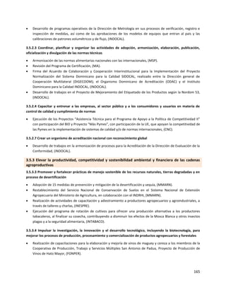 165
 Desarrollo de programas operativos de la Dirección de Metrología en sus procesos de verificación, registro e
inspección de medidas, así como de las aprobaciones de los modelos de equipos que entran al país y las
calibraciones de patrones volumétricos y de flujo, (INDOCAL).
3.5.2.3 Coordinar, planificar y organizar las actividades de adopción, armonización, elaboración, publicación,
oficialización y divulgación de las normas técnicas
 Armonización de las normas alimentarias nacionales con las internacionales, (MSP).
 Revisión del Programa de Certificación, (MA).
 Firma del Acuerdo de Colaboración y Cooperación Interinstitucional para la Implementación del Proyecto
Normalización del Sistema Dominicano para la Calidad SIDOCAL, realizado entre la Dirección general de
Cooperación Multilateral (DIGECOOM); el Organismo Dominicano de Acreditación (ODAC) y el Instituto
Dominicano para la Calidad INDOCAL, (INDOCAL).
 Desarrollo de trabajos en el Proyecto de Mejoramiento del Etiquetado de los Productos según la Nordom 53,
(INDOCAL).
3.5.2.4 Capacitar y entrenar a las empresas, al sector público y a los consumidores y usuarios en materia de
control de calidad y cumplimiento de normas
 Ejecución de los Proyectos “Asistencia Técnica para el Programa de Apoyo a la Política de Competitividad II”
con participación del BID y Proyecto “Más Pymes”, con participación de la UE, que apoyan la competitividad de
las Pymes en la implementación de sistemas de calidad y/o de normas internacionales, (CNC).
3.5.2.7 Crear un organismo de acreditación nacional con reconocimiento global
 Desarrollo de trabajos en la armonización de procesos para la Acreditación de la Dirección de Evaluación de la
Conformidad, (INDOCAL).
3.5.3 Elevar la productividad, competitividad y sostenibilidad ambiental y financiera de las cadenas
agroproductivas
3.5.3.3 Promover y fortalecer prácticas de manejo sostenible de los recursos naturales, tierras degradadas y en
proceso de desertificación
 Adopción de 15 medidas de prevención y mitigación de la desertificación y sequía, (MMARN).
 Restablecimiento del Servicio Nacional de Conservación de Suelos en el Sistema Nacional de Extensión
Agropecuaria del Ministerio de Agricultura, en colaboración con el INDRHI, (MMARN).
 Realización de actividades de capacitación y adiestramiento a productores agropecuarios y agroindustriales, a
través de talleres y charlas, (INESPRE).
 Ejecución del programa de rotación de cultivos para ofrecer una producción alternativa a los productores
tabacaleros, al finalizar su cosecha, contribuyendo a disminuir los efectos de la Mosca Blanca y otros insectos
plagas y a la seguridad alimentaria, (INTABACO).
3.5.3.4 Impulsar la investigación, la innovación y el desarrollo tecnológico, incluyendo la biotecnología, para
mejorar los procesos de producción, procesamiento y comercialización de productos agropecuarios y forestales
 Realización de capacitaciones para la elaboración y mejoría de vinos de maguey y cereza a los miembros de la
Cooperativa de Producción, Trabajo y Servicios Múltiples San Antonio de Padua, Proyecto de Producción de
Vinos de Hato Mayor, (FONPER).
 