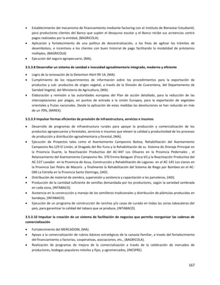 167
 Establecimiento del mecanismo de financiamiento mediante factoring con el Instituto de Bienestar Estudiantil,
para productores clientes del Banco que suplen el desayuno escolar y el Banco recibe sus acreencias contra
pagos realizados por la entidad, (BAGRICOLA).
 Aplicación y fortalecimiento de una política de descentralización, a los fines de agilizar los trámites de
desembolsos, e incentivos a los clientes con buen historial de pago facilitando la modalidad de préstamos
múltiples, (BAGRICOLA)
 Ejecución del seguro agropecuario, (MA).
3.5.3.8 Desarrollar un sistema de sanidad e inocuidad agroalimentaria integrado, moderno y eficiente
 Logro de la renovación de la Detention Alert 99-14, (MA).
 Cumplimiento de los requerimientos de información sobre los procedimientos para la exportación de
productos y sub- productos de origen vegetal, a través de la División de Cuarentena, del Departamento de
Sanidad Vegetal, del Ministerio de Agricultura, (MA).
 Elaboración y remisión a las autoridades europeas del Plan de acción detallado, para la reducción de las
interceptaciones por plagas, en puntos de entrada a la Unión Europea, para la exportación de vegetales
orientales y frutas nacionales. Desde la aplicación de estas medidas las devoluciones se han reducido en más
de un 70%, (MIREX).
3.5.3.9 Impulsar formas eficientes de provisión de infraestructura, servicios e insumos
 Desarrollo de programas de infraestructura rurales para apoyar la producción y comercialización de los
productos agropecuarios y forestales, servicios e insumos que eleven la calidad y productividad de los procesos
de producción y distribución agroalimentaria y forestal, (MA).
 Ejecución de Proyectos tales como el Asentamiento Campesino Baitoa, Rehabilitación del Asentamiento
Campesino No.129 El Limón, el Dragado del Rio Yuna y la Rehabilitación de su Sistema de Drenaje Principal en
la Provincia Duarte, la Reactivación Productiva del AC-447 Los Olivares en la Provincia Pedernales , el
Relanzamiento del Asentamiento Campesino No. 370 Emma Balaguer (Finca VI) y la Reactivación Productiva del
AC-537 Lavador en la Provincia de Azua, Construcción y Rehabilitación de Lagunas en el AC-145 Los Llanos en
la Provincia San Pedro de Macorís y finalmente la Rehabilitación del Sistema de Riego por Bombeo en el AC-
040 La Estrella en la Provincia Santo Domingo, (IAD).
 Distribución de material de siembra, supervisión y asistencia y capacitación a los parceleros, (IAD).
 Producción de la cantidad suficiente de semillas demandada por los productores, según la variedad sembrada
en cada zona, (INTABACO).
 Asistencia en la construcción y manejo de los semilleros tradicionales y distribución de plántulas producidas en
bandejas, (INTABACO).
 Ejecución de un programa de construcción de ranchos y/o casas de curado en todas las zonas tabacaleras del
país, para garantizar la calidad del tabaco que se produce, (INTABACO).
3.5.3.10 Impulsar la creación de un sistema de facilitación de negocios que permita reorganizar las cadenas de
comercialización
 Fortalecimiento del MERCADOM, (MA).
 Apoyo a la comercialización de rubros básicos estratégicos de la canasta familiar, a través del fortalecimiento
del financiamiento a factorías, cooperativas, asociaciones, etc., (BAGRICOLA).
 Realización de programas de mejora de la comercialización a través de la celebración de mercados de
productores, bodegas populares móviles y fijas, y agromercados, (INESPRE).
 