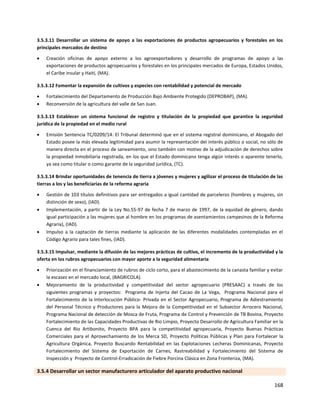 168
3.5.3.11 Desarrollar un sistema de apoyo a las exportaciones de productos agropecuarios y forestales en los
principales mercados de destino
 Creación oficinas de apoyo externo a los agroexportadores y desarrollo de programas de apoyo a las
exportaciones de productos agropecuarios y forestales en los principales mercados de Europa, Estados Unidos,
el Caribe insular y Haití, (MA).
3.5.3.12 Fomentar la expansión de cultivos y especies con rentabilidad y potencial de mercado
 Fortalecimiento del Departamento de Producción Bajo Ambiente Protegido (DEPROBAP), (MA).
 Reconversión de la agricultura del valle de San Juan.
3.5.3.13 Establecer un sistema funcional de registro y titulación de la propiedad que garantice la seguridad
jurídica de la propiedad en el medio rural
 Emisión Sentencia TC/0209/14: El Tribunal determinó que en el sistema registral dominicano, el Abogado del
Estado posee la más elevada legitimidad para asumir la representación del interés público o social, no sólo de
manera directa en el proceso de saneamiento, sino también con motivo de la adjudicación de derechos sobre
la propiedad inmobiliaria registrada, en los que el Estado dominicano tenga algún interés o aparente tenerlo,
ya sea como titular o como garante de la seguridad jurídica, (TC).
3.5.3.14 Brindar oportunidades de tenencia de tierra a jóvenes y mujeres y agilizar el proceso de titulación de las
tierras a los y las beneficiarias de la reforma agraria
 Gestión de 103 títulos definitivos para ser entregados a igual cantidad de parceleros (hombres y mujeres, sin
distinción de sexo), (IAD).
 Implementación, a partir de la Ley No.55-97 de fecha 7 de marzo de 1997, de la equidad de género, dando
igual participación a las mujeres que al hombre en los programas de asentamientos campesinos de la Reforma
Agraria), (IAD).
 Impulso a la captación de tierras mediante la aplicación de las diferentes modalidades contempladas en el
Código Agrario para tales fines, (IAD).
3.5.3.15 Impulsar, mediante la difusión de las mejores prácticas de cultivo, el incremento de la productividad y la
oferta en los rubros agropecuarios con mayor aporte a la seguridad alimentaria
 Priorización en el financiamiento de rubros de ciclo corto, para el abastecimiento de la canasta familiar y evitar
la escasez en el mercado local, (BAGRICOLA).
 Mejoramiento de la productividad y competitividad del sector agropecuario (PRESAAC) a través de los
siguientes programas y proyectos: Programa de Injerta del Cacao de La Vega, Programa Nacional para el
Fortalecimiento de la Interlocución Público- Privada en el Sector Agropecuario, Programa de Adiestramiento
del Personal Técnico y Productores para la Mejora de la Competitividad en el Subsector Arrocero Nacional,
Programa Nacional de detección de Mosca de Fruta, Programa de Control y Prevención de TB Bovina, Proyecto
Fortalecimiento de las Capacidades Productivas de Rio Limpio, Proyecto Desarrollo de Agricultura Familiar en la
Cuenca del Rio Artibonito, Proyecto BPA para la competitividad agropecuaria, Proyecto Buenas Prácticas
Comerciales para el Aprovechamiento de los Merca SD, Proyecto Políticas Públicas y Plan para Fortalecer la
Agricultura Orgánica, Proyecto Buscando Rentabilidad en las Explotaciones Lecheras Dominicanas, Proyecto
Fortalecimiento del Sistema de Exportación de Carnes, Rastreabilidad y Fortalecimiento del Sistema de
Inspección y Proyecto de Control-Erradicación de Fiebre Porcina Clásica en Zona Fronteriza, (MA).
3.5.4 Desarrollar un sector manufacturero articulador del aparato productivo nacional
 