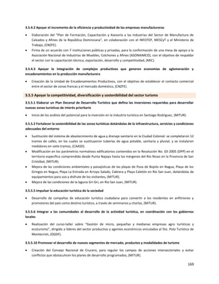 169
3.5.4.2 Apoyar el incremento de la eficiencia y productividad de las empresas manufactureras
 Elaboración del “Plan de Formación, Capacitación y Asesoría a las Industrias del Sector de Manufactura de
Calzados y Afines de la República Dominicana”, en colaboración con el INFOTEP, MESCyT y el Ministerio de
Trabajo, (CNZFE).
 Firma de un acuerdo con 7 instituciones públicas y privadas, para la conformación de una mesa de apoyo a la
Asociación Nacional de Industrias de Muebles, Colchones y Afines (ASONAIMCO), con el objetivo de respaldar
el sector con la capacitación técnica, exportación, desarrollo y competitividad, (MIC).
3.5.4.3 Apoyar la integración de complejos productivos que generen economías de aglomeración y
encadenamientos en la producción manufacturera
 Creación de la Unidad de Encadenamientos Productivos, con el objetivo de establecer el contacto comercial
entre el sector de zonas francas y el mercado doméstico, (CNZFE).
3.5.5 Apoyar la competitividad, diversificación y sostenibilidad del sector turismo
3.5.5.1 Elaborar un Plan Decenal de Desarrollo Turístico que defina las inversiones requeridas para desarrollar
nuevas zonas turísticas de interés prioritario
 Inicio de los análisis del potencial para la inversión en la industria turística en Santiago Rodríguez, (MITUR).
3.5.5.2 Fortalecer la sostenibilidad de las zonas turísticas dotándolas de la infraestructura, servicios y condiciones
adecuadas del entorno
 Sustitución del sistema de abastecimiento de agua y drenaje sanitario en la Ciudad Colonial: se completaron 12
tramos de calles, en los cuales se sustituyeron tuberías de agua potable, sanitaria y pluvial, y se instalaron
medidores en siete tramos, (CAASD).
 Modificación en los parámetros normativos edificatorios contenidos en la Resolución No. 03-2005 (DPP) en el
territorio específico comprendido desde Punta Najayo hasta los márgenes del Río Nizao en la Provincia de San
Cristóbal, (MITUR).
 Mejora de las condiciones ambientales y paisajísticas de las playas de Poza de Bojolo en Nagua, Playa de los
Gringos en Nagua, Playa La Entrada en Arroyo Salado, Cabrera y Playa Caletón en Río San Juan, dotándolas de
equipamientos para uso y disfrute de los visitantes, (MITUR).
 Mejora de las condiciones de la laguna Gri-Gri, en Rio San Juan, (MITUR).
3.5.5.5 Impulsar la educación turística de la sociedad
 Desarrollo de campañas de educación turística ciudadana para convertir a los residentes en anfitriones y
promotores del país como destino turístico, a través de seminarios y charlas, (MITUR).
3.5.5.6 Integrar a las comunidades al desarrollo de la actividad turística, en coordinación con los gobiernos
locales
 Realización del curso-taller sobre “Gestión de micro, pequeñas y medianas empresas agro turísticas y
ecoturismo”, dirigido a líderes del sector productivo y agentes económicos vinculados al 5to. Polo Turístico de
Montecristi, (DGDF).
3.5.5.10 Promover el desarrollo de nuevos segmentos de mercado, productos y modalidades de turismo
 Creación del Consejo Nacional de Crucero, para regular los campos de acciones intersectoriales y evitar
conflictos que obstaculicen los planes de desarrollo programados, (MITUR).
 