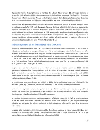 17
El presente informe da cumplimiento al mandato del Artículo 41 de la Ley 1-12, Estrategia Nacional de
Desarrollo 2030, el cual establece que anualmente el Ministerio de Economía, Planificación y Desarrollo
elaborará un Informe Anual de Avance en la Implementación de la Estrategia Nacional de Desarrollo
2030 y el Cumplimiento de los Objetivos y Metas del Plan Nacional Plurianual del Sector Público.
Este informe recoge la evolución registrada en los indicadores que ilustran el avance hacia las metas
formuladas para el año 2015 en la Estrategia Nacional de Desarrollo 2030. Así mismo, se documentan
aspectos relevantes que en materia de políticas públicas e inversión se fueron desplegando para la
consecución del conjunto de objetivos de la END, así como los aportes realizados por la cooperación
internacional. En general, las informaciones reportadas corresponden a 2014, salvo en algunos casos en
los que los últimos datos reportados se refieren a algún año anterior. Con el presente informe se da
cumplimiento a lo establecido en el Artículo 41 de la Ley 1-12.
Evolución general de los indicadores de la END 2030
Este tercer informe de avance de la END 2030 cuenta con información actualizada para 82 del total de 98
indicadores analizados. La comparación de los valores mostrados por estos indicadores en los años
recientes muestra una tendencia de progreso hacia el cumplimiento de las metas al 2015. El porcentaje
de los indicadores que avanzan en la dirección deseada se ha incrementado de manera sostenida, desde
42.7% en 2012 a 58.2% en 2013 y 66.3% en 2014. Esos avances en la dirección deseada son más intensos
en el Eje 2, en el cual 73% de los indicadores siguieron tal curso; en el Eje 1 el porcentaje fue de 63.6%,
en el Eje 3 de 58.1% y en el Eje 4 de 50.0%.
La proporción de los indicadores que muestran un avance promisorio alcanzó en 2014 a 25.5%,
ligeramente superior al 24.5% registrado en 2013. Poco más de una tercera parte de los indicadores del
Eje 1 avanza a ritmo promisorio, esto es, de continuar este comportamiento se alcanzará la meta a 2015,
mientras que en los Ejes 2 y 4 avanzan promisoriamente alrededor de una cuarta parte. En el caso del Eje
3, el porcentaje se sitúa en 19.4%.
En términos de avance moderado, en el Eje 2 el 46.2% de los indicadores muestran tal situación. Los
restantes Ejes 1, 3 y 4 presentan porcentajes inferiores, 27.3%, 38.7% y 25% respectivamente.
Junto a esos progresos persisten comportamientos que llaman a preocupación por cuanto, si bien el
número de indicadores que permanecen estancados o en retroceso respecto al año base ha venido
disminuyendo, estas dos situaciones indeseables persisten.
En cuanto a los comportamientos preocupantes antes señalados, en los ejes 1, 2 y 3 se observa un rango
de 13-18% de los indicadores con retroceso respecto al año base. Tan solo el Eje 4 no presenta ningún
indicador en retroceso. Por último, del total de indicadores con información, sólo 2 se encuentran
estancados.
Respecto a los indicadores sin información, el Eje 4 es el que presenta la mayor proporción (2 de los 4
establecidos), seguido por los Ejes 3 y 1 que presentan 25.8% y 18.2% respectivamente. El Eje 2 es el que
registra la menor cantidad de indicadores sin información (8.0%).
 